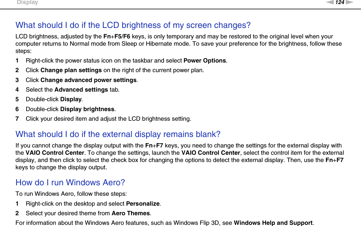 124nNTroubleshooting &gt;DisplayWhat should I do if the LCD brightness of my screen changes?LCD brightness, adjusted by the Fn+F5/F6 keys, is only temporary and may be restored to the original level when your computer returns to Normal mode from Sleep or Hibernate mode. To save your preference for the brightness, follow these steps:1Right-click the power status icon on the taskbar and select Power Options.2Click Change plan settings on the right of the current power plan.3Click Change advanced power settings.4Select the Advanced settings tab.5Double-click Display.6Double-click Display brightness.7Click your desired item and adjust the LCD brightness setting. What should I do if the external display remains blank?If you cannot change the display output with the Fn+F7 keys, you need to change the settings for the external display with the VAIO Control Center. To change the settings, launch the VAIO Control Center, select the control item for the external display, and then click to select the check box for changing the options to detect the external display. Then, use the Fn+F7 keys to change the display output. How do I run Windows Aero?To run Windows Aero, follow these steps:1Right-click on the desktop and select Personalize.2Select your desired theme from Aero Themes.For information about the Windows Aero features, such as Windows Flip 3D, see Windows Help and Support.