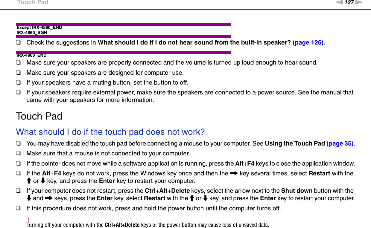 127nNTroubleshooting &gt;Touch PadExcept IRX-4860_ENDIRX-4860_BGN❑Check the suggestions in What should I do if I do not hear sound from the built-in speaker? (page 126).IRX-4860_END❑Make sure your speakers are properly connected and the volume is turned up loud enough to hear sound.❑Make sure your speakers are designed for computer use.❑If your speakers have a muting button, set the button to off.❑If your speakers require external power, make sure the speakers are connected to a power source. See the manual that came with your speakers for more information.  Touch PadWhat should I do if the touch pad does not work?❑You may have disabled the touch pad before connecting a mouse to your computer. See Using the Touch Pad (page 35).❑Make sure that a mouse is not connected to your computer.❑If the pointer does not move while a software application is running, press the Alt+F4 keys to close the application window.❑If the Alt+F4 keys do not work, press the Windows key once and then the , key several times, select Restart with the M or m key, and press the Enter key to restart your computer.❑If your computer does not restart, press the Ctrl+Alt+Delete keys, select the arrow next to the Shut down button with the m and , keys, press the Enter key, select Restart with the M or m key, and press the Enter key to restart your computer.❑If this procedure does not work, press and hold the power button until the computer turns off.!Turning off your computer with the Ctrl+Alt+Delete keys or the power button may cause loss of unsaved data.