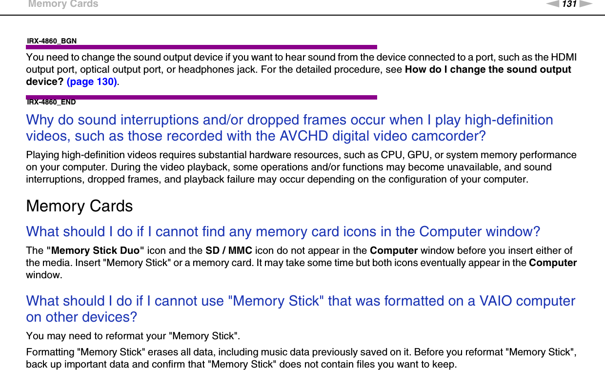 131nNTroubleshooting &gt;Memory CardsIRX-4860_BGNYou need to change the sound output device if you want to hear sound from the device connected to a port, such as the HDMI output port, optical output port, or headphones jack. For the detailed procedure, see How do I change the sound output device? (page 130).IRX-4860_END Why do sound interruptions and/or dropped frames occur when I play high-definition videos, such as those recorded with the AVCHD digital video camcorder?Playing high-definition videos requires substantial hardware resources, such as CPU, GPU, or system memory performance on your computer. During the video playback, some operations and/or functions may become unavailable, and sound interruptions, dropped frames, and playback failure may occur depending on the configuration of your computer.  Memory CardsWhat should I do if I cannot find any memory card icons in the Computer window?The &quot;Memory Stick Duo&quot; icon and the SD / MMC icon do not appear in the Computer window before you insert either of the media. Insert &quot;Memory Stick&quot; or a memory card. It may take some time but both icons eventually appear in the Computer window. What should I do if I cannot use &quot;Memory Stick&quot; that was formatted on a VAIO computer on other devices?You may need to reformat your &quot;Memory Stick&quot;.Formatting &quot;Memory Stick&quot; erases all data, including music data previously saved on it. Before you reformat &quot;Memory Stick&quot;, back up important data and confirm that &quot;Memory Stick&quot; does not contain files you want to keep.