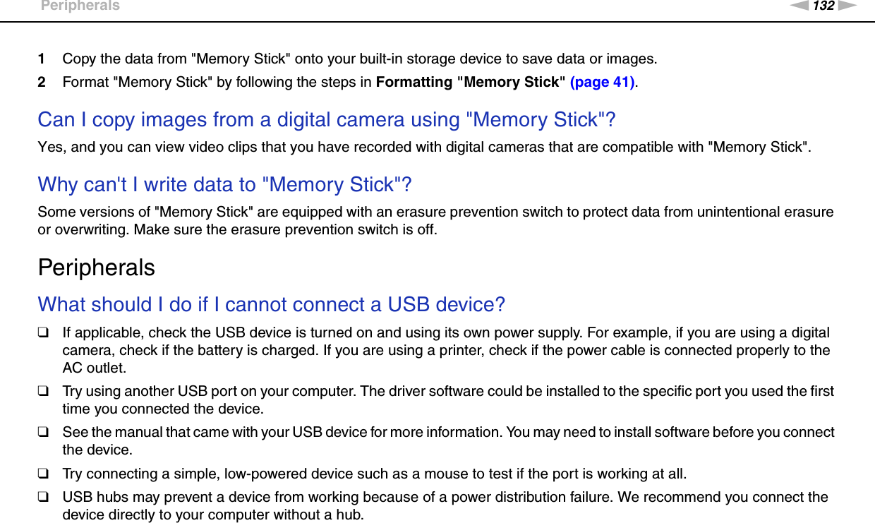 132nNTroubleshooting &gt;Peripherals1Copy the data from &quot;Memory Stick&quot; onto your built-in storage device to save data or images.2Format &quot;Memory Stick&quot; by following the steps in Formatting &quot;Memory Stick&quot; (page 41). Can I copy images from a digital camera using &quot;Memory Stick&quot;?Yes, and you can view video clips that you have recorded with digital cameras that are compatible with &quot;Memory Stick&quot;. Why can&apos;t I write data to &quot;Memory Stick&quot;?Some versions of &quot;Memory Stick&quot; are equipped with an erasure prevention switch to protect data from unintentional erasure or overwriting. Make sure the erasure prevention switch is off.  PeripheralsWhat should I do if I cannot connect a USB device?❑If applicable, check the USB device is turned on and using its own power supply. For example, if you are using a digital camera, check if the battery is charged. If you are using a printer, check if the power cable is connected properly to the AC outlet.❑Try using another USB port on your computer. The driver software could be installed to the specific port you used the first time you connected the device.❑See the manual that came with your USB device for more information. You may need to install software before you connect the device.❑Try connecting a simple, low-powered device such as a mouse to test if the port is working at all.❑USB hubs may prevent a device from working because of a power distribution failure. We recommend you connect the device directly to your computer without a hub. 