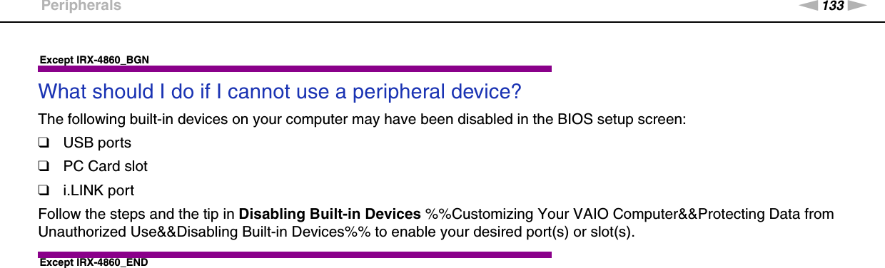 133nNTroubleshooting &gt;PeripheralsExcept IRX-4860_BGNWhat should I do if I cannot use a peripheral device?The following built-in devices on your computer may have been disabled in the BIOS setup screen:❑USB ports❑PC Card slot❑i.LINK portFollow the steps and the tip in Disabling Built-in Devices %%Customizing Your VAIO Computer&amp;&amp;Protecting Data from Unauthorized Use&amp;&amp;Disabling Built-in Devices%% to enable your desired port(s) or slot(s). Except IRX-4860_END 