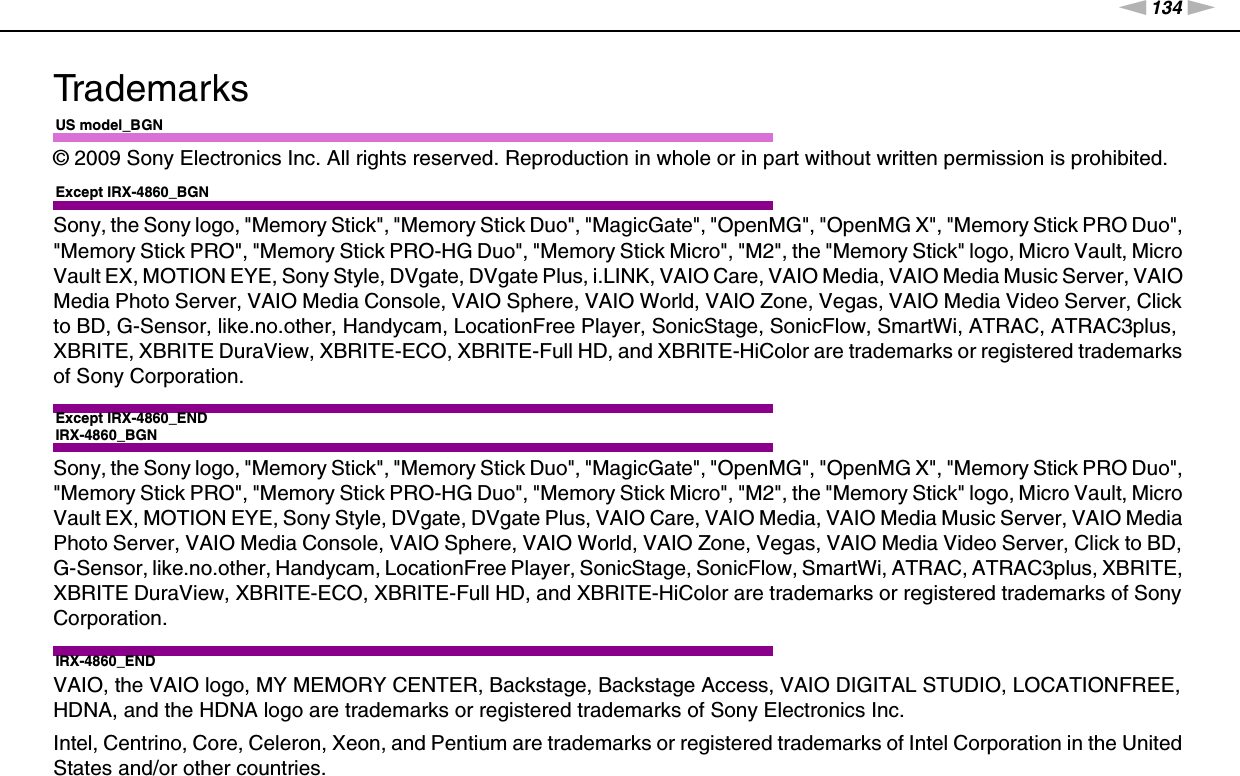 134nNTrademarks &gt;TrademarksUS model_BGN© 2009 Sony Electronics Inc. All rights reserved. Reproduction in whole or in part without written permission is prohibited.Except IRX-4860_BGNSony, the Sony logo, &quot;Memory Stick&quot;, &quot;Memory Stick Duo&quot;, &quot;MagicGate&quot;, &quot;OpenMG&quot;, &quot;OpenMG X&quot;, &quot;Memory Stick PRO Duo&quot;, &quot;Memory Stick PRO&quot;, &quot;Memory Stick PRO-HG Duo&quot;, &quot;Memory Stick Micro&quot;, &quot;M2&quot;, the &quot;Memory Stick&quot; logo, Micro Vault, Micro Vault EX, MOTION EYE, Sony Style, DVgate, DVgate Plus, i.LINK, VAIO Care, VAIO Media, VAIO Media Music Server, VAIO Media Photo Server, VAIO Media Console, VAIO Sphere, VAIO World, VAIO Zone, Vegas, VAIO Media Video Server, Click to BD, G-Sensor, like.no.other, Handycam, LocationFree Player, SonicStage, SonicFlow, SmartWi, ATRAC, ATRAC3plus, XBRITE, XBRITE DuraView, XBRITE-ECO, XBRITE-Full HD, and XBRITE-HiColor are trademarks or registered trademarks of Sony Corporation.Except IRX-4860_ENDIRX-4860_BGNSony, the Sony logo, &quot;Memory Stick&quot;, &quot;Memory Stick Duo&quot;, &quot;MagicGate&quot;, &quot;OpenMG&quot;, &quot;OpenMG X&quot;, &quot;Memory Stick PRO Duo&quot;, &quot;Memory Stick PRO&quot;, &quot;Memory Stick PRO-HG Duo&quot;, &quot;Memory Stick Micro&quot;, &quot;M2&quot;, the &quot;Memory Stick&quot; logo, Micro Vault, Micro Vault EX, MOTION EYE, Sony Style, DVgate, DVgate Plus, VAIO Care, VAIO Media, VAIO Media Music Server, VAIO Media Photo Server, VAIO Media Console, VAIO Sphere, VAIO World, VAIO Zone, Vegas, VAIO Media Video Server, Click to BD, G-Sensor, like.no.other, Handycam, LocationFree Player, SonicStage, SonicFlow, SmartWi, ATRAC, ATRAC3plus, XBRITE, XBRITE DuraView, XBRITE-ECO, XBRITE-Full HD, and XBRITE-HiColor are trademarks or registered trademarks of Sony Corporation.IRX-4860_ENDVAIO, the VAIO logo, MY MEMORY CENTER, Backstage, Backstage Access, VAIO DIGITAL STUDIO, LOCATIONFREE, HDNA, and the HDNA logo are trademarks or registered trademarks of Sony Electronics Inc.Intel, Centrino, Core, Celeron, Xeon, and Pentium are trademarks or registered trademarks of Intel Corporation in the United States and/or other countries.