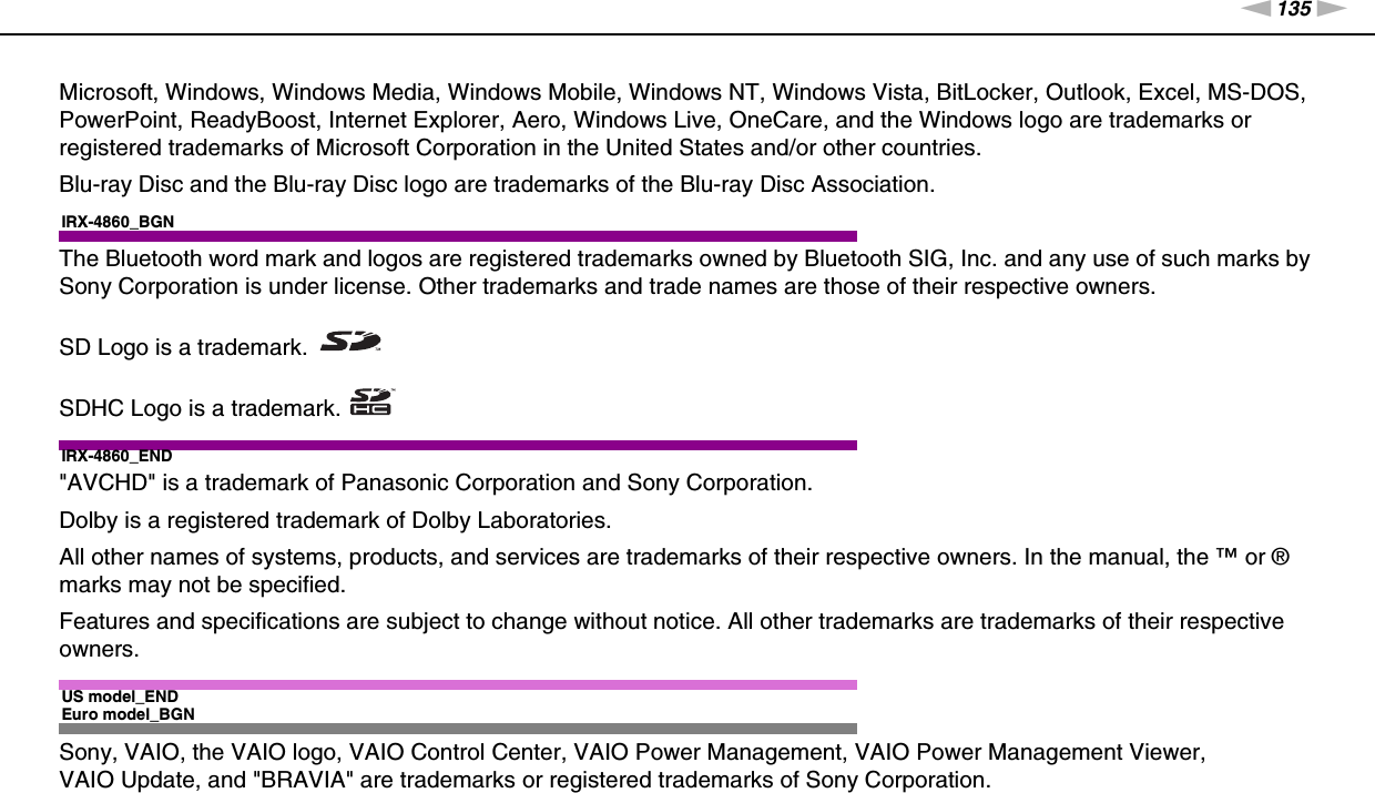 135nNTrademarks &gt;Microsoft, Windows, Windows Media, Windows Mobile, Windows NT, Windows Vista, BitLocker, Outlook, Excel, MS-DOS, PowerPoint, ReadyBoost, Internet Explorer, Aero, Windows Live, OneCare, and the Windows logo are trademarks or registered trademarks of Microsoft Corporation in the United States and/or other countries. Blu-ray Disc and the Blu-ray Disc logo are trademarks of the Blu-ray Disc Association.IRX-4860_BGNThe Bluetooth word mark and logos are registered trademarks owned by Bluetooth SIG, Inc. and any use of such marks by Sony Corporation is under license. Other trademarks and trade names are those of their respective owners.SD Logo is a trademark.SDHC Logo is a trademark.IRX-4860_END&quot;AVCHD&quot; is a trademark of Panasonic Corporation and Sony Corporation.Dolby is a registered trademark of Dolby Laboratories.All other names of systems, products, and services are trademarks of their respective owners. In the manual, the ™ or ® marks may not be specified.Features and specifications are subject to change without notice. All other trademarks are trademarks of their respective owners.US model_ENDEuro model_BGNSony, VAIO, the VAIO logo, VAIO Control Center, VAIO Power Management, VAIO Power Management Viewer, VAIO Update, and &quot;BRAVIA&quot; are trademarks or registered trademarks of Sony Corporation.