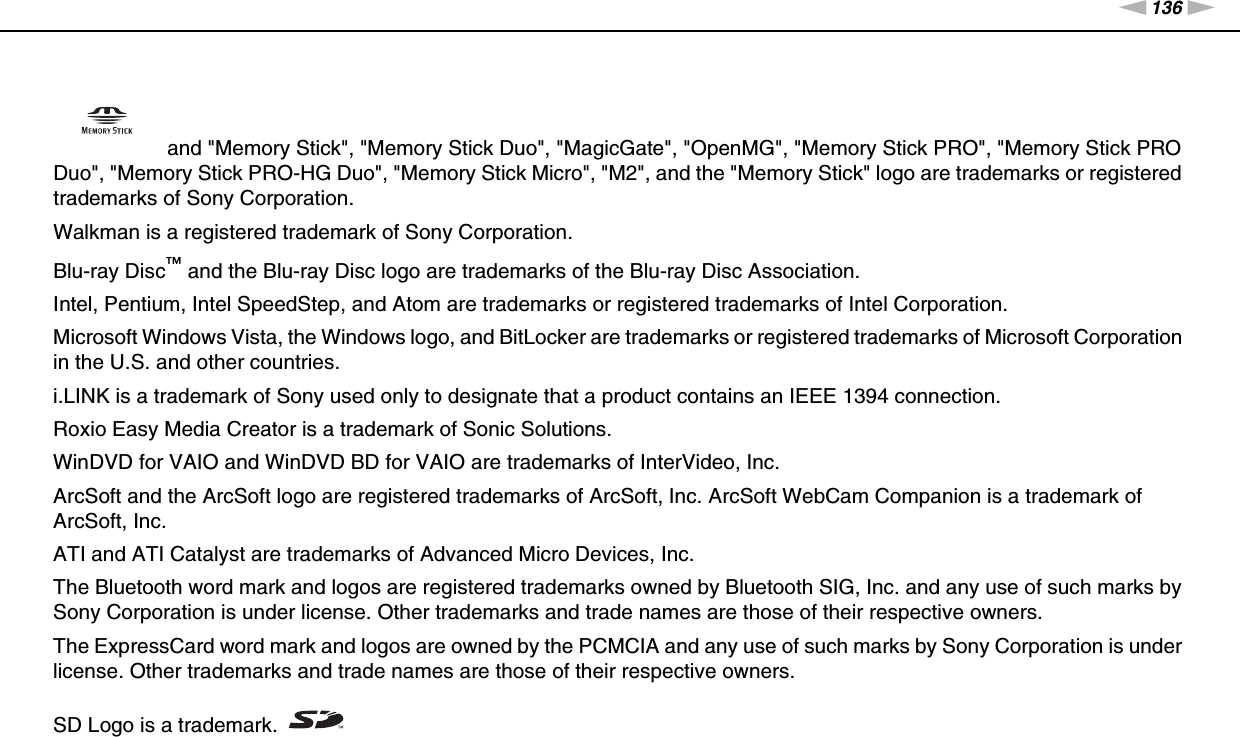 136nNTrademarks &gt; and &quot;Memory Stick&quot;, &quot;Memory Stick Duo&quot;, &quot;MagicGate&quot;, &quot;OpenMG&quot;, &quot;Memory Stick PRO&quot;, &quot;Memory Stick PRO Duo&quot;, &quot;Memory Stick PRO-HG Duo&quot;, &quot;Memory Stick Micro&quot;, &quot;M2&quot;, and the &quot;Memory Stick&quot; logo are trademarks or registered trademarks of Sony Corporation.Walkman is a registered trademark of Sony Corporation.Blu-ray Disc™ and the Blu-ray Disc logo are trademarks of the Blu-ray Disc Association.Intel, Pentium, Intel SpeedStep, and Atom are trademarks or registered trademarks of Intel Corporation.Microsoft Windows Vista, the Windows logo, and BitLocker are trademarks or registered trademarks of Microsoft Corporation in the U.S. and other countries.i.LINK is a trademark of Sony used only to designate that a product contains an IEEE 1394 connection.Roxio Easy Media Creator is a trademark of Sonic Solutions.WinDVD for VAIO and WinDVD BD for VAIO are trademarks of InterVideo, Inc.ArcSoft and the ArcSoft logo are registered trademarks of ArcSoft, Inc. ArcSoft WebCam Companion is a trademark of ArcSoft, Inc.ATI and ATI Catalyst are trademarks of Advanced Micro Devices, Inc. The Bluetooth word mark and logos are registered trademarks owned by Bluetooth SIG, Inc. and any use of such marks by Sony Corporation is under license. Other trademarks and trade names are those of their respective owners.The ExpressCard word mark and logos are owned by the PCMCIA and any use of such marks by Sony Corporation is under license. Other trademarks and trade names are those of their respective owners.SD Logo is a trademark.