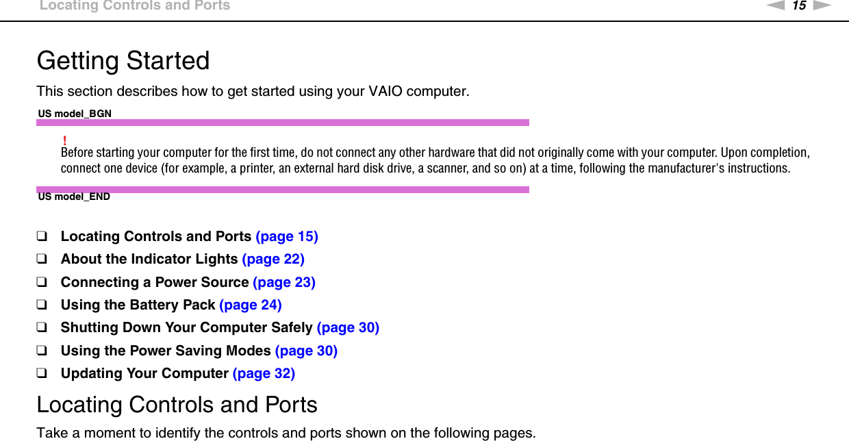 15nNGetting Started &gt;Locating Controls and PortsGetting StartedThis section describes how to get started using your VAIO computer.US model_BGN!Before starting your computer for the first time, do not connect any other hardware that did not originally come with your computer. Upon completion, connect one device (for example, a printer, an external hard disk drive, a scanner, and so on) at a time, following the manufacturer&apos;s instructions.US model_END❑Locating Controls and Ports (page 15)❑About the Indicator Lights (page 22)❑Connecting a Power Source (page 23)❑Using the Battery Pack (page 24)❑Shutting Down Your Computer Safely (page 30)❑Using the Power Saving Modes (page 30)❑Updating Your Computer (page 32)Locating Controls and PortsTake a moment to identify the controls and ports shown on the following pages.