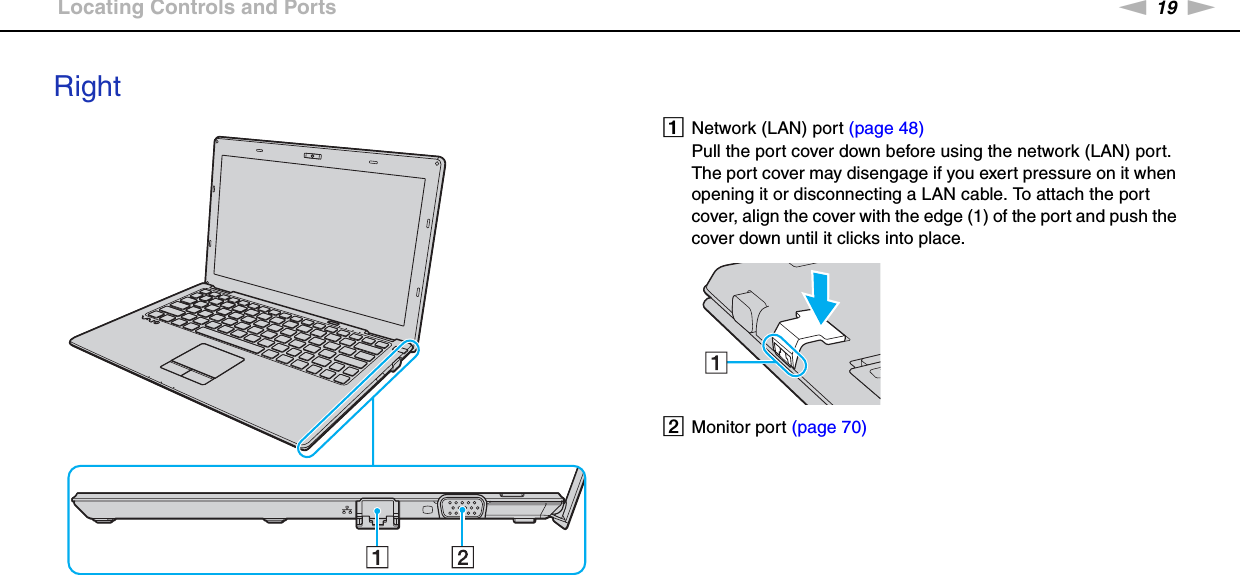 19nNGetting Started &gt;Locating Controls and PortsRightANetwork (LAN) port (page 48)Pull the port cover down before using the network (LAN) port.The port cover may disengage if you exert pressure on it when opening it or disconnecting a LAN cable. To attach the port cover, align the cover with the edge (1) of the port and push the cover down until it clicks into place.BMonitor port (page 70)