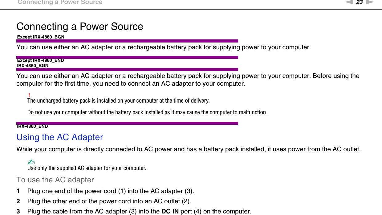 23nNGetting Started &gt;Connecting a Power SourceConnecting a Power SourceExcept IRX-4860_BGNYou can use either an AC adapter or a rechargeable battery pack for supplying power to your computer.Except IRX-4860_ENDIRX-4860_BGNYou can use either an AC adapter or a rechargeable battery pack for supplying power to your computer. Before using the computer for the first time, you need to connect an AC adapter to your computer.!The uncharged battery pack is installed on your computer at the time of delivery.Do not use your computer without the battery pack installed as it may cause the computer to malfunction.IRX-4860_ENDUsing the AC AdapterWhile your computer is directly connected to AC power and has a battery pack installed, it uses power from the AC outlet. ✍Use only the supplied AC adapter for your computer.To use the AC adapter1Plug one end of the power cord (1) into the AC adapter (3).2Plug the other end of the power cord into an AC outlet (2).3Plug the cable from the AC adapter (3) into the DC IN port (4) on the computer.