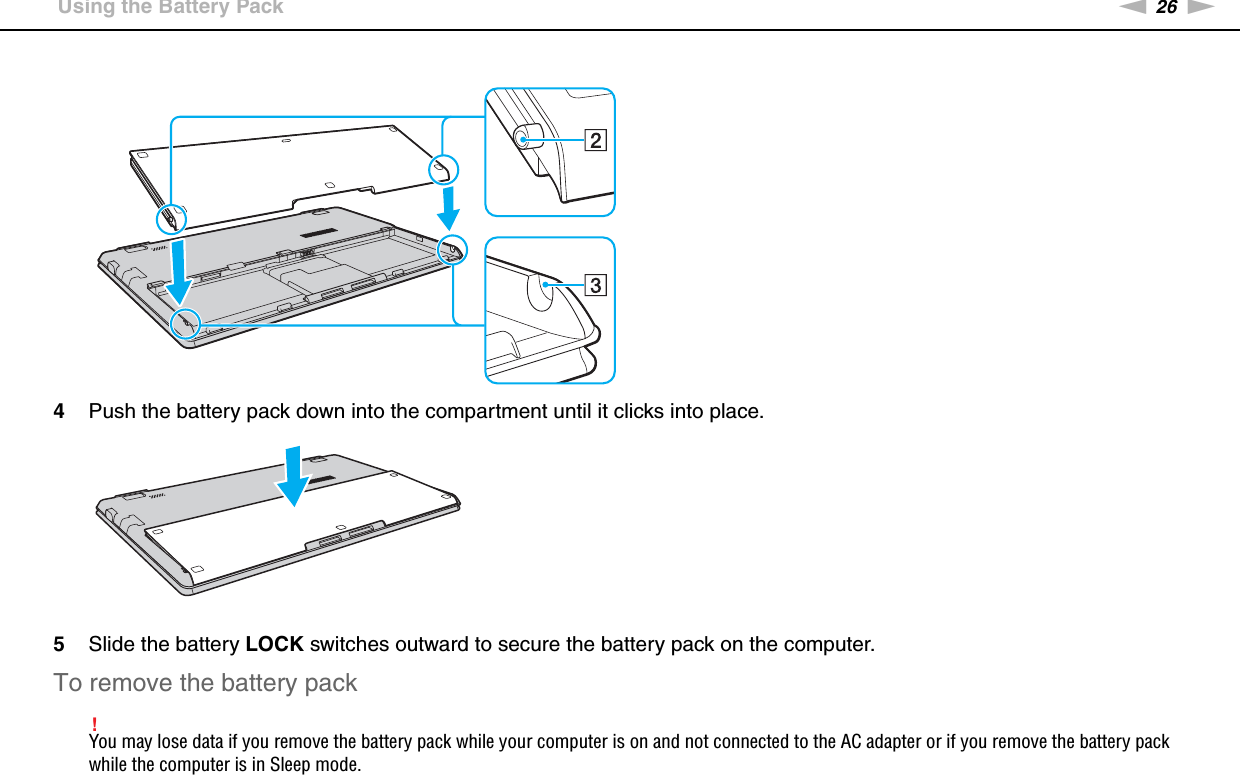 26nNGetting Started &gt;Using the Battery Pack4Push the battery pack down into the compartment until it clicks into place.5Slide the battery LOCK switches outward to secure the battery pack on the computer.To remove the battery pack!You may lose data if you remove the battery pack while your computer is on and not connected to the AC adapter or if you remove the battery pack while the computer is in Sleep mode.