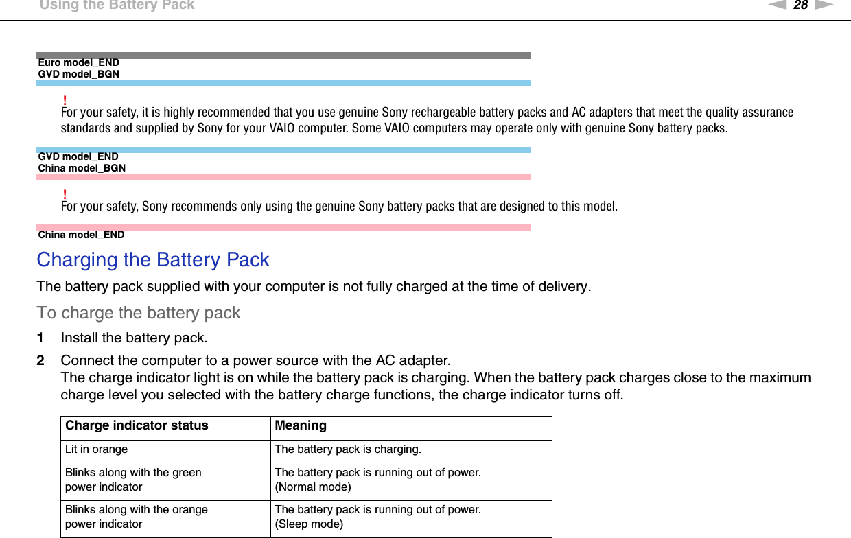 28nNGetting Started &gt;Using the Battery PackEuro model_ENDGVD model_BGN!For your safety, it is highly recommended that you use genuine Sony rechargeable battery packs and AC adapters that meet the quality assurance standards and supplied by Sony for your VAIO computer. Some VAIO computers may operate only with genuine Sony battery packs.GVD model_ENDChina model_BGN!For your safety, Sony recommends only using the genuine Sony battery packs that are designed to this model.China model_END Charging the Battery PackThe battery pack supplied with your computer is not fully charged at the time of delivery.To charge the battery pack1Install the battery pack.2Connect the computer to a power source with the AC adapter.The charge indicator light is on while the battery pack is charging. When the battery pack charges close to the maximum charge level you selected with the battery charge functions, the charge indicator turns off.Charge indicator status MeaningLit in orange The battery pack is charging.Blinks along with the green power indicatorThe battery pack is running out of power. (Normal mode)Blinks along with the orange power indicatorThe battery pack is running out of power. (Sleep mode)