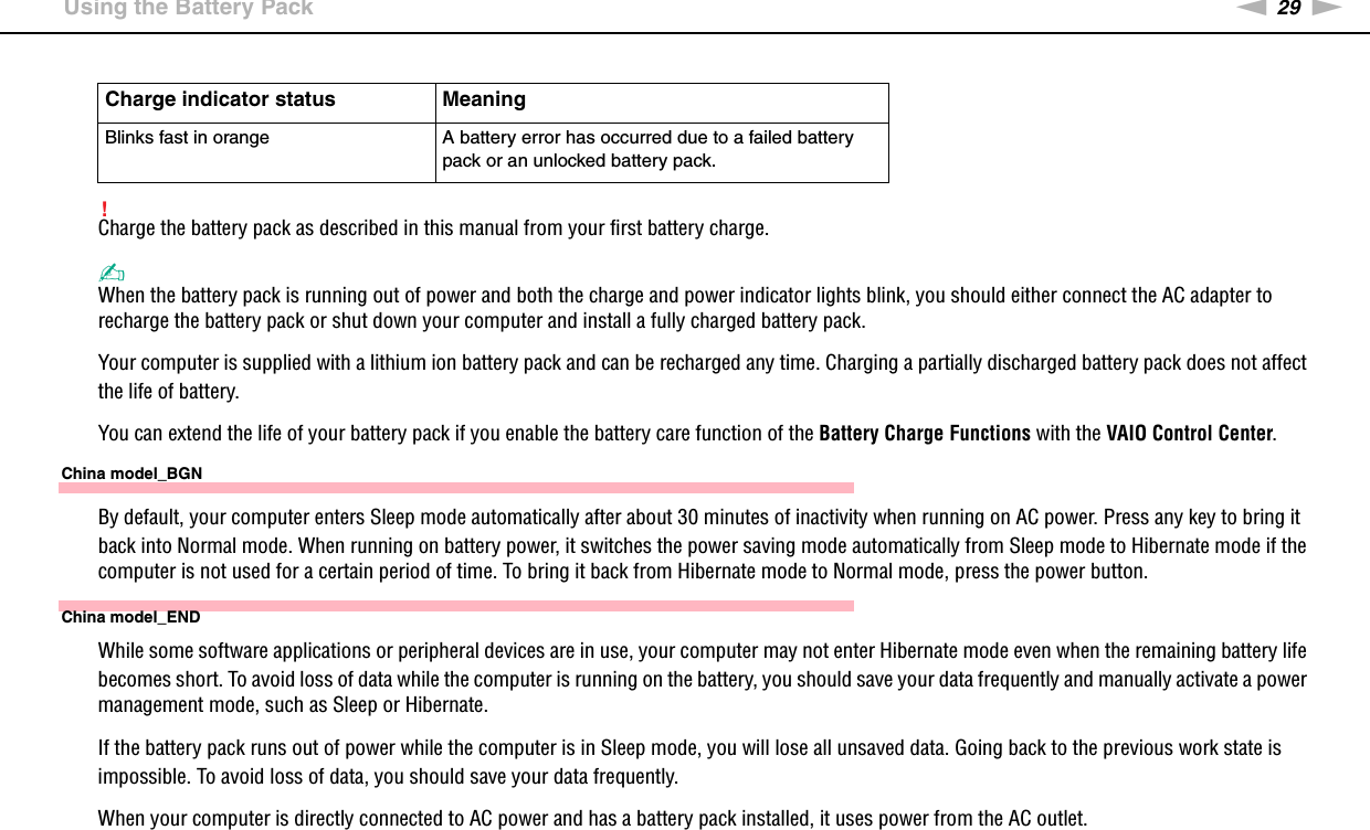 29nNGetting Started &gt;Using the Battery Pack!Charge the battery pack as described in this manual from your first battery charge.✍When the battery pack is running out of power and both the charge and power indicator lights blink, you should either connect the AC adapter to recharge the battery pack or shut down your computer and install a fully charged battery pack.Your computer is supplied with a lithium ion battery pack and can be recharged any time. Charging a partially discharged battery pack does not affect the life of battery.You can extend the life of your battery pack if you enable the battery care function of the Battery Charge Functions with the VAIO Control Center.China model_BGNBy default, your computer enters Sleep mode automatically after about 30 minutes of inactivity when running on AC power. Press any key to bring it back into Normal mode. When running on battery power, it switches the power saving mode automatically from Sleep mode to Hibernate mode if the computer is not used for a certain period of time. To bring it back from Hibernate mode to Normal mode, press the power button.China model_ENDWhile some software applications or peripheral devices are in use, your computer may not enter Hibernate mode even when the remaining battery life becomes short. To avoid loss of data while the computer is running on the battery, you should save your data frequently and manually activate a power management mode, such as Sleep or Hibernate.If the battery pack runs out of power while the computer is in Sleep mode, you will lose all unsaved data. Going back to the previous work state is impossible. To avoid loss of data, you should save your data frequently.When your computer is directly connected to AC power and has a battery pack installed, it uses power from the AC outlet.Blinks fast in orange A battery error has occurred due to a failed battery pack or an unlocked battery pack.Charge indicator status Meaning