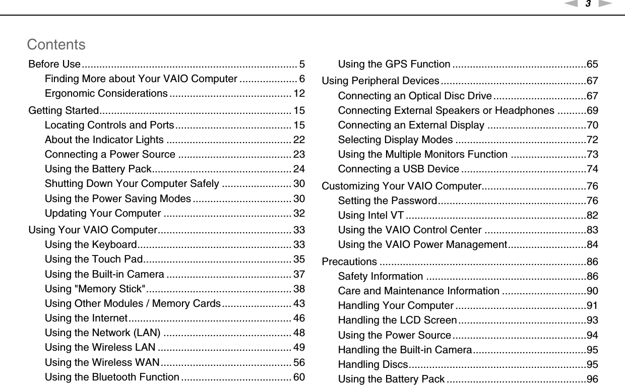 3nNContentsBefore Use.......................................................................... 5Finding More about Your VAIO Computer .................... 6Ergonomic Considerations .......................................... 12Getting Started.................................................................. 15Locating Controls and Ports........................................ 15About the Indicator Lights ........................................... 22Connecting a Power Source ....................................... 23Using the Battery Pack................................................ 24Shutting Down Your Computer Safely ........................ 30Using the Power Saving Modes .................................. 30Updating Your Computer ............................................ 32Using Your VAIO Computer.............................................. 33Using the Keyboard..................................................... 33Using the Touch Pad................................................... 35Using the Built-in Camera ........................................... 37Using &quot;Memory Stick&quot;.................................................. 38Using Other Modules / Memory Cards........................ 43Using the Internet........................................................ 46Using the Network (LAN) ............................................ 48Using the Wireless LAN .............................................. 49Using the Wireless WAN............................................. 56Using the Bluetooth Function ...................................... 60Using the GPS Function ..............................................65Using Peripheral Devices..................................................67Connecting an Optical Disc Drive................................67Connecting External Speakers or Headphones ..........69Connecting an External Display ..................................70Selecting Display Modes .............................................72Using the Multiple Monitors Function ..........................73Connecting a USB Device ...........................................74Customizing Your VAIO Computer....................................76Setting the Password...................................................76Using Intel VT ..............................................................82Using the VAIO Control Center ...................................83Using the VAIO Power Management...........................84Precautions .......................................................................86Safety Information .......................................................86Care and Maintenance Information .............................90Handling Your Computer .............................................91Handling the LCD Screen............................................93Using the Power Source..............................................94Handling the Built-in Camera.......................................95Handling Discs.............................................................95Using the Battery Pack ................................................96