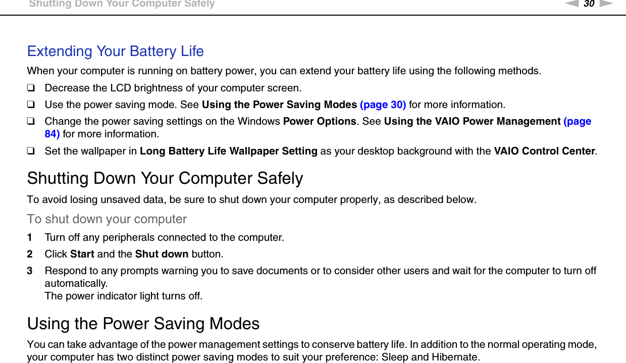 30nNGetting Started &gt;Shutting Down Your Computer Safely Extending Your Battery LifeWhen your computer is running on battery power, you can extend your battery life using the following methods.❑Decrease the LCD brightness of your computer screen.❑Use the power saving mode. See Using the Power Saving Modes (page 30) for more information.❑Change the power saving settings on the Windows Power Options. See Using the VAIO Power Management (page 84) for more information.❑Set the wallpaper in Long Battery Life Wallpaper Setting as your desktop background with the VAIO Control Center.  Shutting Down Your Computer SafelyTo avoid losing unsaved data, be sure to shut down your computer properly, as described below.To shut down your computer1Turn off any peripherals connected to the computer.2Click Start and the Shut down button.3Respond to any prompts warning you to save documents or to consider other users and wait for the computer to turn off automatically.The power indicator light turns off. Using the Power Saving ModesYou can take advantage of the power management settings to conserve battery life. In addition to the normal operating mode, your computer has two distinct power saving modes to suit your preference: Sleep and Hibernate.