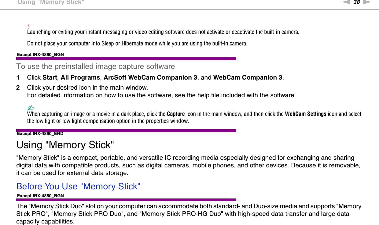 38nNUsing Your VAIO Computer &gt;Using &quot;Memory Stick&quot;!Launching or exiting your instant messaging or video editing software does not activate or deactivate the built-in camera.Do not place your computer into Sleep or Hibernate mode while you are using the built-in camera.Except IRX-4860_BGNTo use the preinstalled image capture software1Click Start, All Programs, ArcSoft WebCam Companion 3, and WebCam Companion 3.2Click your desired icon in the main window.For detailed information on how to use the software, see the help file included with the software.✍When capturing an image or a movie in a dark place, click the Capture icon in the main window, and then click the WebCam Settings icon and select the low light or low light compensation option in the properties window.Except IRX-4860_END Using &quot;Memory Stick&quot;&quot;Memory Stick&quot; is a compact, portable, and versatile IC recording media especially designed for exchanging and sharing digital data with compatible products, such as digital cameras, mobile phones, and other devices. Because it is removable, it can be used for external data storage.Before You Use &quot;Memory Stick&quot;Except IRX-4860_BGNThe &quot;Memory Stick Duo&quot; slot on your computer can accommodate both standard- and Duo-size media and supports &quot;Memory Stick PRO&quot;, &quot;Memory Stick PRO Duo&quot;, and &quot;Memory Stick PRO-HG Duo&quot; with high-speed data transfer and large data capacity capabilities.
