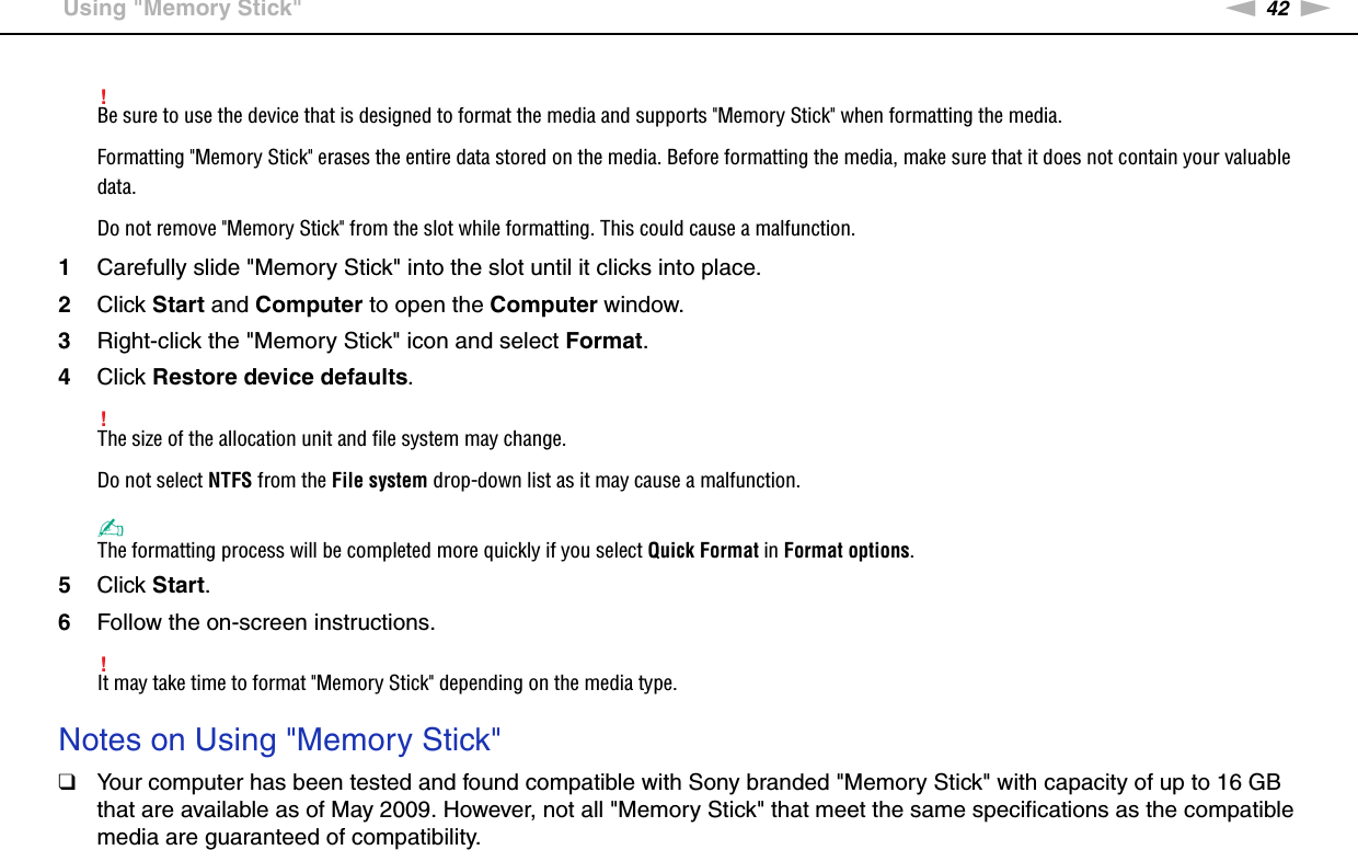 42nNUsing Your VAIO Computer &gt;Using &quot;Memory Stick&quot;!Be sure to use the device that is designed to format the media and supports &quot;Memory Stick&quot; when formatting the media.Formatting &quot;Memory Stick&quot; erases the entire data stored on the media. Before formatting the media, make sure that it does not contain your valuable data.Do not remove &quot;Memory Stick&quot; from the slot while formatting. This could cause a malfunction.1Carefully slide &quot;Memory Stick&quot; into the slot until it clicks into place.2Click Start and Computer to open the Computer window.3Right-click the &quot;Memory Stick&quot; icon and select Format.4Click Restore device defaults.!The size of the allocation unit and file system may change.Do not select NTFS from the File system drop-down list as it may cause a malfunction.✍The formatting process will be completed more quickly if you select Quick Format in Format options.5Click Start.6Follow the on-screen instructions.!It may take time to format &quot;Memory Stick&quot; depending on the media type. Notes on Using &quot;Memory Stick&quot;❑Your computer has been tested and found compatible with Sony branded &quot;Memory Stick&quot; with capacity of up to 16 GB that are available as of May 2009. However, not all &quot;Memory Stick&quot; that meet the same specifications as the compatible media are guaranteed of compatibility.