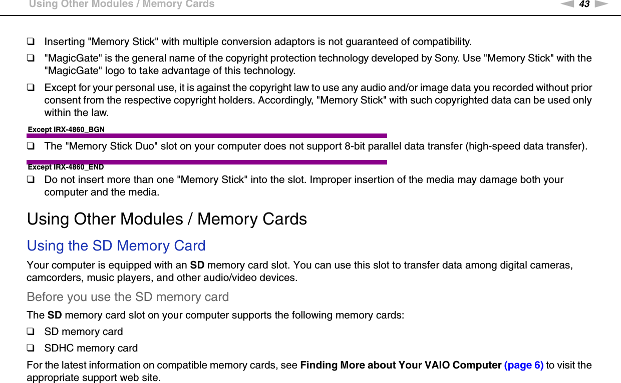 43nNUsing Your VAIO Computer &gt;Using Other Modules / Memory Cards❑Inserting &quot;Memory Stick&quot; with multiple conversion adaptors is not guaranteed of compatibility.❑&quot;MagicGate&quot; is the general name of the copyright protection technology developed by Sony. Use &quot;Memory Stick&quot; with the &quot;MagicGate&quot; logo to take advantage of this technology.❑Except for your personal use, it is against the copyright law to use any audio and/or image data you recorded without prior consent from the respective copyright holders. Accordingly, &quot;Memory Stick&quot; with such copyrighted data can be used only within the law.Except IRX-4860_BGN❑The &quot;Memory Stick Duo&quot; slot on your computer does not support 8-bit parallel data transfer (high-speed data transfer).Except IRX-4860_END❑Do not insert more than one &quot;Memory Stick&quot; into the slot. Improper insertion of the media may damage both your computer and the media.  Using Other Modules / Memory CardsUsing the SD Memory CardYour computer is equipped with an SD memory card slot. You can use this slot to transfer data among digital cameras, camcorders, music players, and other audio/video devices.Before you use the SD memory cardThe SD memory card slot on your computer supports the following memory cards:❑SD memory card❑SDHC memory cardFor the latest information on compatible memory cards, see Finding More about Your VAIO Computer (page 6) to visit the appropriate support web site.