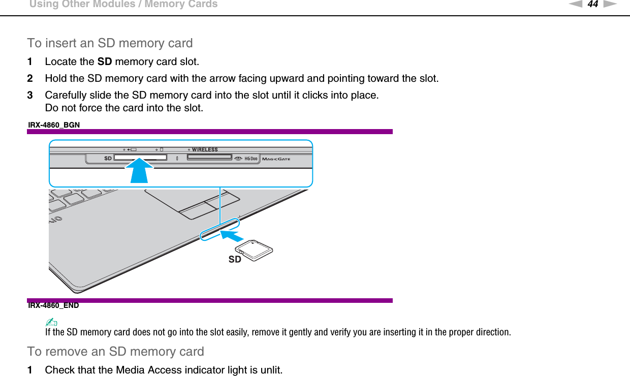 44nNUsing Your VAIO Computer &gt;Using Other Modules / Memory CardsTo insert an SD memory card1Locate the SD memory card slot.2Hold the SD memory card with the arrow facing upward and pointing toward the slot.3Carefully slide the SD memory card into the slot until it clicks into place.Do not force the card into the slot.IRX-4860_BGNIRX-4860_END✍If the SD memory card does not go into the slot easily, remove it gently and verify you are inserting it in the proper direction.To remove an SD memory card1Check that the Media Access indicator light is unlit.