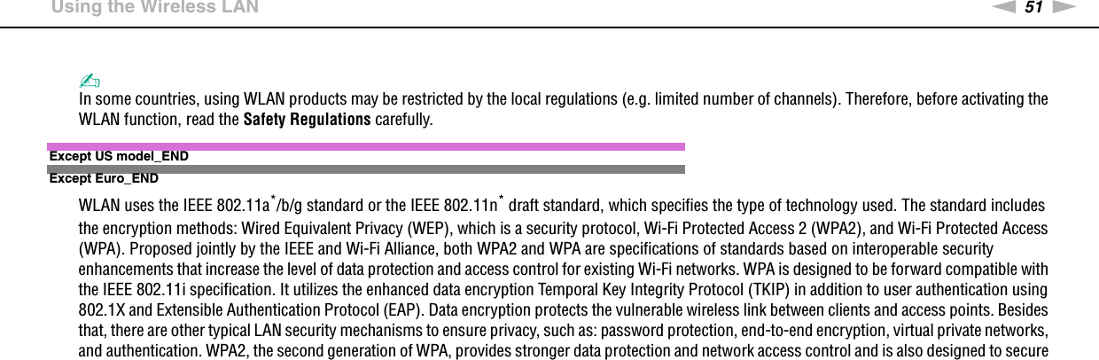 51nNUsing Your VAIO Computer &gt;Using the Wireless LAN✍In some countries, using WLAN products may be restricted by the local regulations (e.g. limited number of channels). Therefore, before activating the WLAN function, read the Safety Regulations carefully.Except US model_ENDExcept Euro_ENDWLAN uses the IEEE 802.11a*/b/g standard or the IEEE 802.11n* draft standard, which specifies the type of technology used. The standard includes the encryption methods: Wired Equivalent Privacy (WEP), which is a security protocol, Wi-Fi Protected Access 2 (WPA2), and Wi-Fi Protected Access (WPA). Proposed jointly by the IEEE and Wi-Fi Alliance, both WPA2 and WPA are specifications of standards based on interoperable security enhancements that increase the level of data protection and access control for existing Wi-Fi networks. WPA is designed to be forward compatible with the IEEE 802.11i specification. It utilizes the enhanced data encryption Temporal Key Integrity Protocol (TKIP) in addition to user authentication using 802.1X and Extensible Authentication Protocol (EAP). Data encryption protects the vulnerable wireless link between clients and access points. Besides that, there are other typical LAN security mechanisms to ensure privacy, such as: password protection, end-to-end encryption, virtual private networks, and authentication. WPA2, the second generation of WPA, provides stronger data protection and network access control and is also designed to secure 