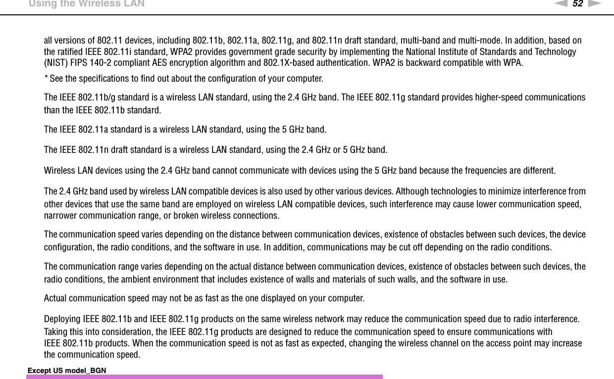 52nNUsing Your VAIO Computer &gt;Using the Wireless LANall versions of 802.11 devices, including 802.11b, 802.11a, 802.11g, and 802.11n draft standard, multi-band and multi-mode. In addition, based on the ratified IEEE 802.11i standard, WPA2 provides government grade security by implementing the National Institute of Standards and Technology (NIST) FIPS 140-2 compliant AES encryption algorithm and 802.1X-based authentication. WPA2 is backward compatible with WPA.* See the specifications to find out about the configuration of your computer.The IEEE 802.11b/g standard is a wireless LAN standard, using the 2.4 GHz band. The IEEE 802.11g standard provides higher-speed communications than the IEEE 802.11b standard.The IEEE 802.11a standard is a wireless LAN standard, using the 5 GHz band.The IEEE 802.11n draft standard is a wireless LAN standard, using the 2.4 GHz or 5 GHz band.Wireless LAN devices using the 2.4 GHz band cannot communicate with devices using the 5 GHz band because the frequencies are different.The 2.4 GHz band used by wireless LAN compatible devices is also used by other various devices. Although technologies to minimize interference from other devices that use the same band are employed on wireless LAN compatible devices, such interference may cause lower communication speed, narrower communication range, or broken wireless connections.The communication speed varies depending on the distance between communication devices, existence of obstacles between such devices, the device configuration, the radio conditions, and the software in use. In addition, communications may be cut off depending on the radio conditions.The communication range varies depending on the actual distance between communication devices, existence of obstacles between such devices, the radio conditions, the ambient environment that includes existence of walls and materials of such walls, and the software in use.Actual communication speed may not be as fast as the one displayed on your computer.Deploying IEEE 802.11b and IEEE 802.11g products on the same wireless network may reduce the communication speed due to radio interference. Taking this into consideration, the IEEE 802.11g products are designed to reduce the communication speed to ensure communications with IEEE 802.11b products. When the communication speed is not as fast as expected, changing the wireless channel on the access point may increase the communication speed.Except US model_BGN