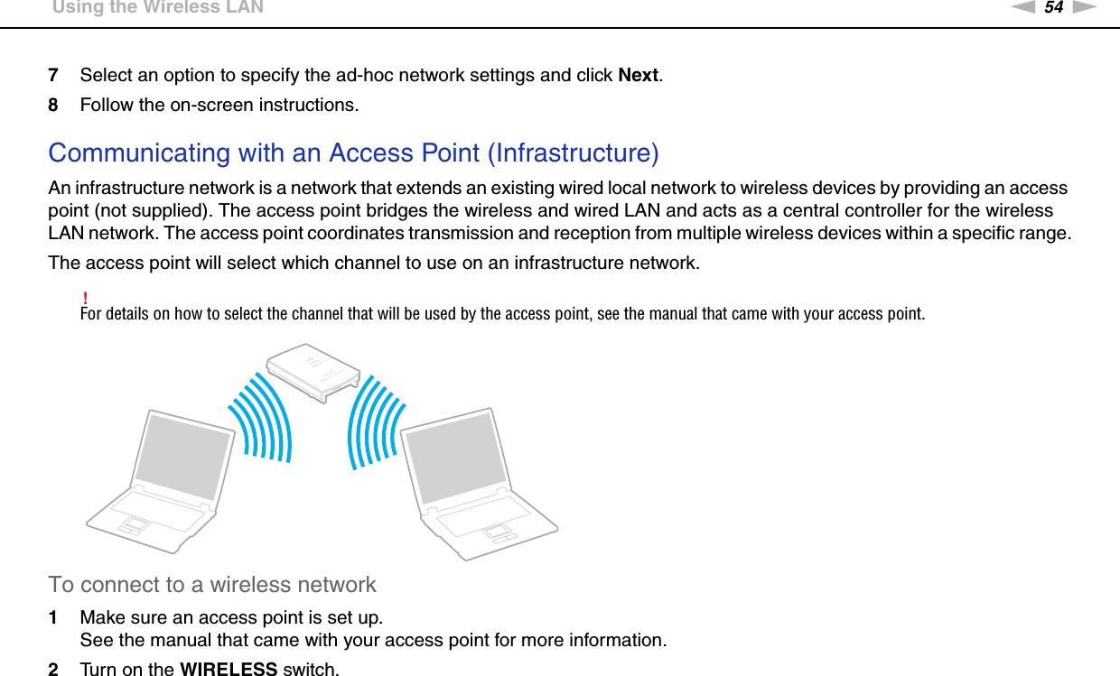 54nNUsing Your VAIO Computer &gt;Using the Wireless LAN7Select an option to specify the ad-hoc network settings and click Next.8Follow the on-screen instructions. Communicating with an Access Point (Infrastructure)An infrastructure network is a network that extends an existing wired local network to wireless devices by providing an access point (not supplied). The access point bridges the wireless and wired LAN and acts as a central controller for the wireless LAN network. The access point coordinates transmission and reception from multiple wireless devices within a specific range.The access point will select which channel to use on an infrastructure network.!For details on how to select the channel that will be used by the access point, see the manual that came with your access point.To connect to a wireless network1Make sure an access point is set up.See the manual that came with your access point for more information.2Turn on the WIRELESS switch.