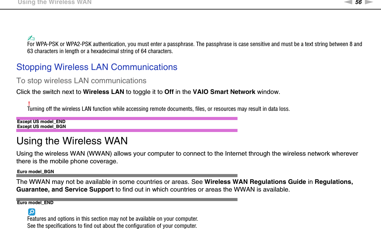56nNUsing Your VAIO Computer &gt;Using the Wireless WAN✍For WPA-PSK or WPA2-PSK authentication, you must enter a passphrase. The passphrase is case sensitive and must be a text string between 8 and 63 characters in length or a hexadecimal string of 64 characters. Stopping Wireless LAN CommunicationsTo stop wireless LAN communicationsClick the switch next to Wireless LAN to toggle it to Off in the VAIO Smart Network window.!Turning off the wireless LAN function while accessing remote documents, files, or resources may result in data loss. Except US model_END Except US model_BGNUsing the Wireless WANUsing the wireless WAN (WWAN) allows your computer to connect to the Internet through the wireless network wherever there is the mobile phone coverage.Euro model_BGNThe WWAN may not be available in some countries or areas. See Wireless WAN Regulations Guide in Regulations, Guarantee, and Service Support to find out in which countries or areas the WWAN is available.Euro model_ENDFeatures and options in this section may not be available on your computer.See the specifications to find out about the configuration of your computer.