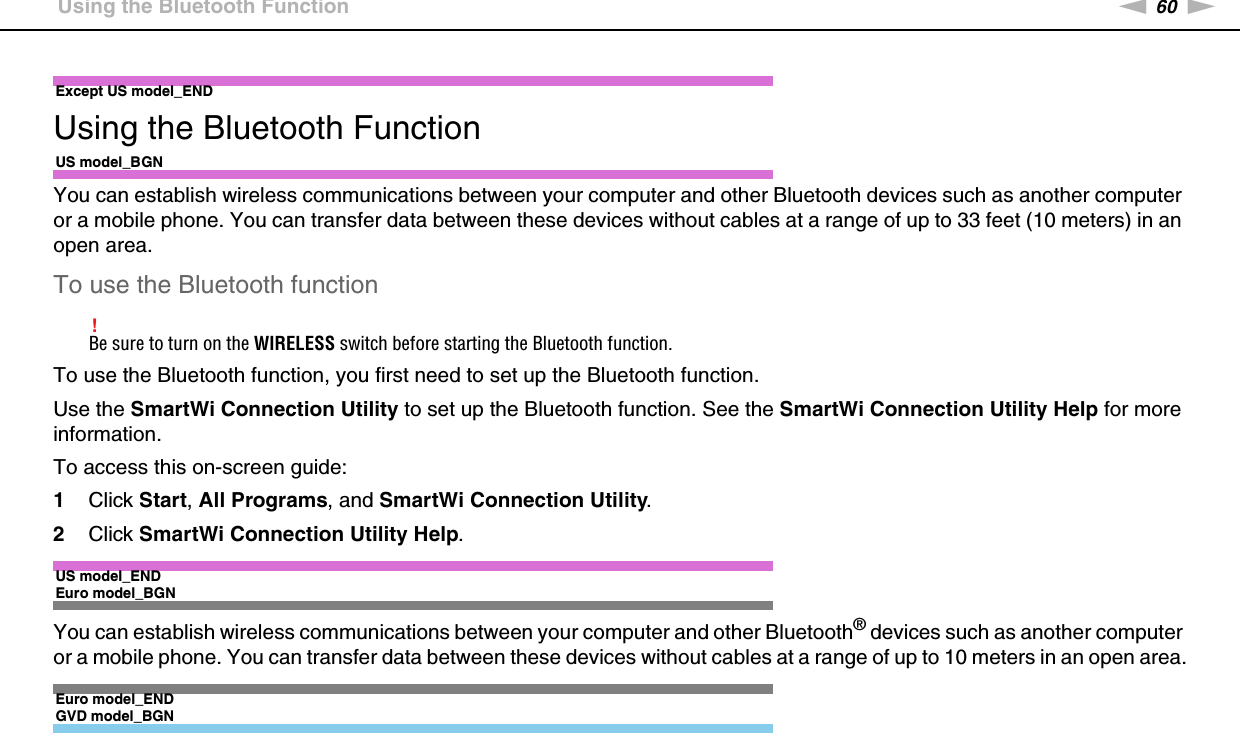 60nNUsing Your VAIO Computer &gt;Using the Bluetooth FunctionExcept US model_ENDUsing the Bluetooth FunctionUS model_BGNYou can establish wireless communications between your computer and other Bluetooth devices such as another computer or a mobile phone. You can transfer data between these devices without cables at a range of up to 33 feet (10 meters) in an open area.To use the Bluetooth function!Be sure to turn on the WIRELESS switch before starting the Bluetooth function.To use the Bluetooth function, you first need to set up the Bluetooth function.Use the SmartWi Connection Utility to set up the Bluetooth function. See the SmartWi Connection Utility Help for more information.To access this on-screen guide:1Click Start, All Programs, and SmartWi Connection Utility.2Click SmartWi Connection Utility Help.US model_ENDEuro model_BGNYou can establish wireless communications between your computer and other Bluetooth® devices such as another computer or a mobile phone. You can transfer data between these devices without cables at a range of up to 10 meters in an open area.Euro model_ENDGVD model_BGN
