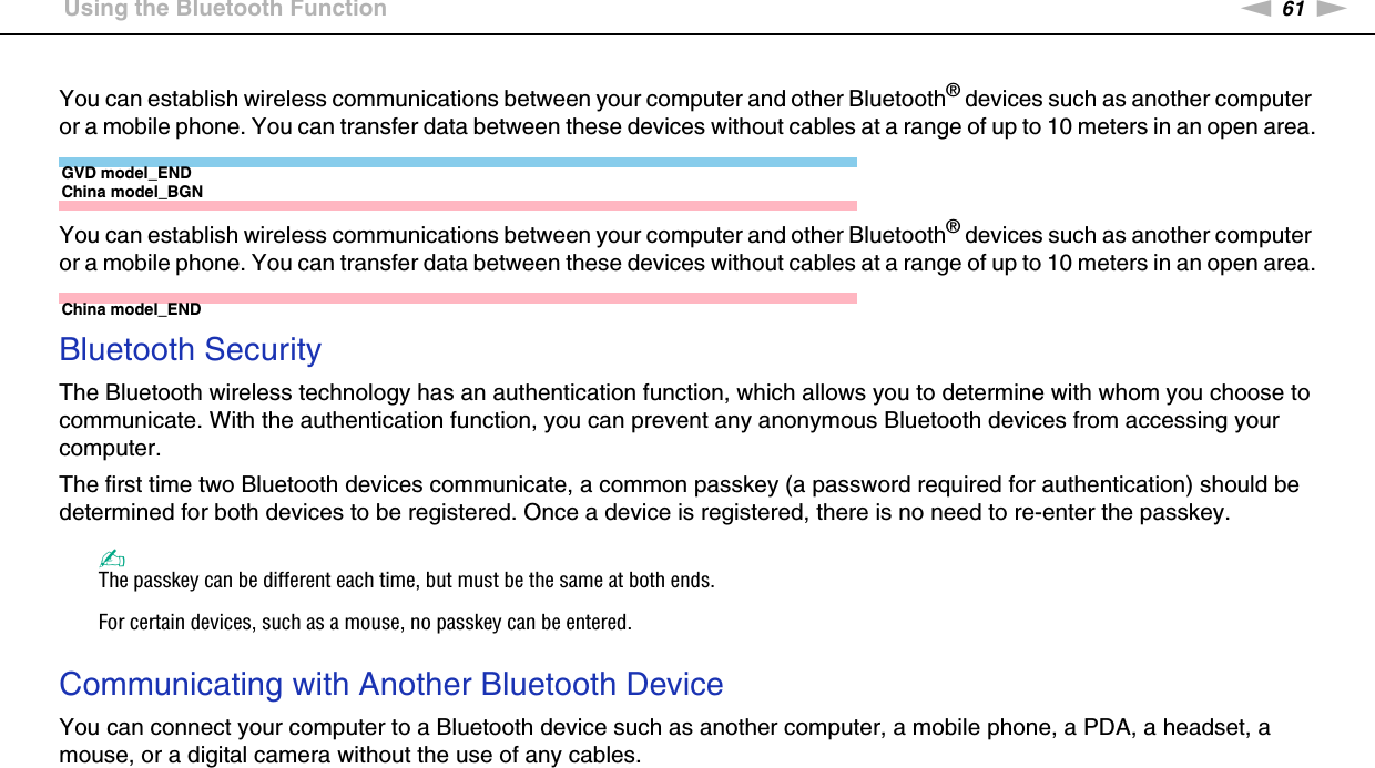 61nNUsing Your VAIO Computer &gt;Using the Bluetooth FunctionYou can establish wireless communications between your computer and other Bluetooth® devices such as another computer or a mobile phone. You can transfer data between these devices without cables at a range of up to 10 meters in an open area.GVD model_ENDChina model_BGNYou can establish wireless communications between your computer and other Bluetooth® devices such as another computer or a mobile phone. You can transfer data between these devices without cables at a range of up to 10 meters in an open area.China model_ENDBluetooth SecurityThe Bluetooth wireless technology has an authentication function, which allows you to determine with whom you choose to communicate. With the authentication function, you can prevent any anonymous Bluetooth devices from accessing your computer.The first time two Bluetooth devices communicate, a common passkey (a password required for authentication) should be determined for both devices to be registered. Once a device is registered, there is no need to re-enter the passkey.✍The passkey can be different each time, but must be the same at both ends.For certain devices, such as a mouse, no passkey can be entered. Communicating with Another Bluetooth DeviceYou can connect your computer to a Bluetooth device such as another computer, a mobile phone, a PDA, a headset, a mouse, or a digital camera without the use of any cables.