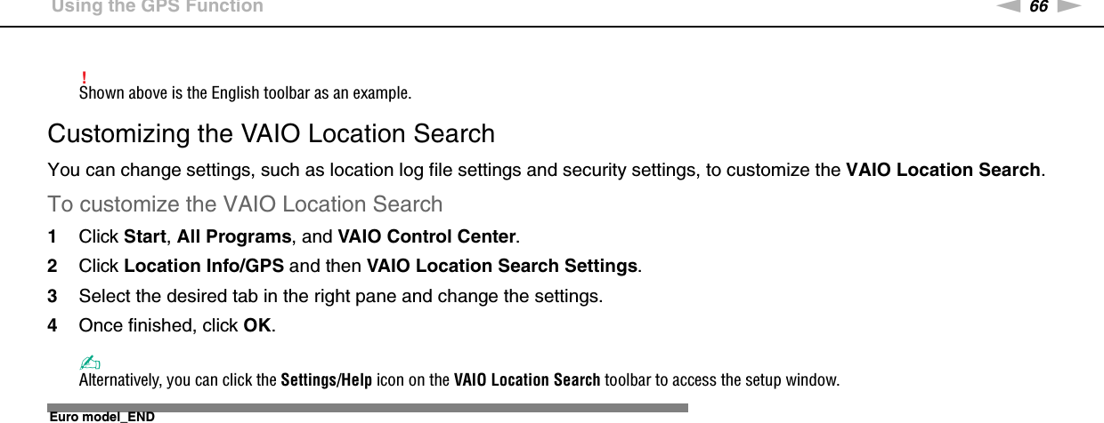 66nNUsing Your VAIO Computer &gt;Using the GPS Function!Shown above is the English toolbar as an example.Customizing the VAIO Location SearchYou can change settings, such as location log file settings and security settings, to customize the VAIO Location Search.To customize the VAIO Location Search1Click Start, All Programs, and VAIO Control Center.2Click Location Info/GPS and then VAIO Location Search Settings.3Select the desired tab in the right pane and change the settings.4Once finished, click OK.✍Alternatively, you can click the Settings/Help icon on the VAIO Location Search toolbar to access the setup window.  Euro model_END