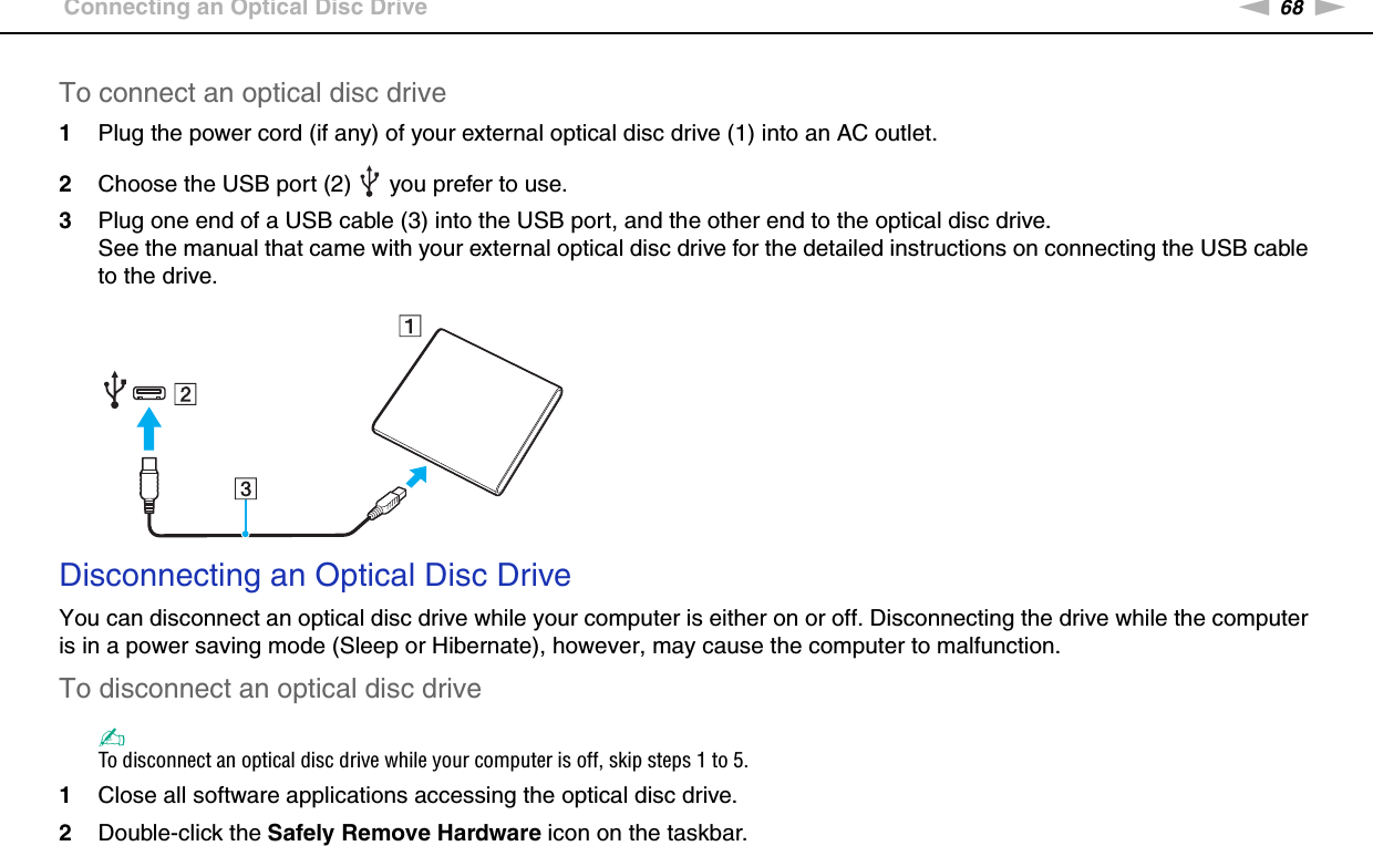 68nNUsing Peripheral Devices &gt;Connecting an Optical Disc DriveTo connect an optical disc drive1Plug the power cord (if any) of your external optical disc drive (1) into an AC outlet.2Choose the USB port (2)   you prefer to use.3Plug one end of a USB cable (3) into the USB port, and the other end to the optical disc drive.See the manual that came with your external optical disc drive for the detailed instructions on connecting the USB cable to the drive.Disconnecting an Optical Disc DriveYou can disconnect an optical disc drive while your computer is either on or off. Disconnecting the drive while the computer is in a power saving mode (Sleep or Hibernate), however, may cause the computer to malfunction.To disconnect an optical disc drive✍To disconnect an optical disc drive while your computer is off, skip steps 1 to 5.1Close all software applications accessing the optical disc drive.2Double-click the Safely Remove Hardware icon on the taskbar.