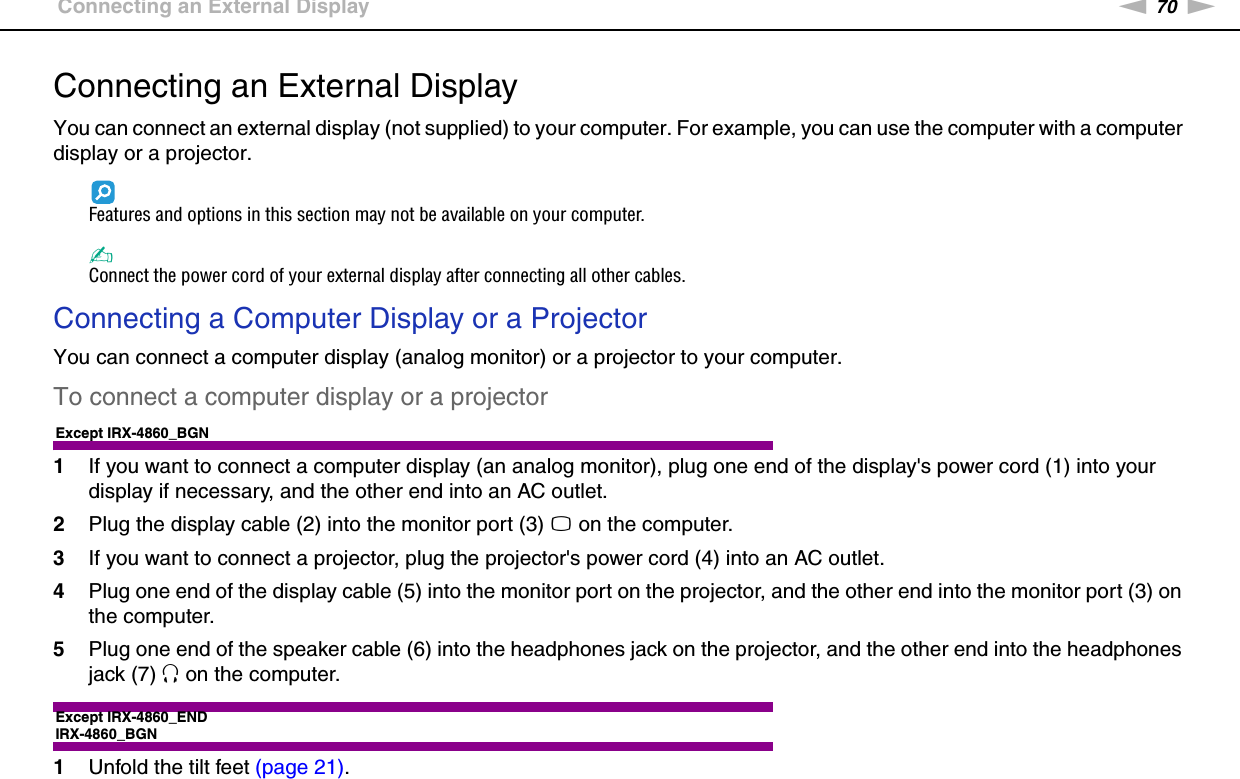 70nNUsing Peripheral Devices &gt;Connecting an External DisplayConnecting an External DisplayYou can connect an external display (not supplied) to your computer. For example, you can use the computer with a computer display or a projector.Features and options in this section may not be available on your computer.✍Connect the power cord of your external display after connecting all other cables.Connecting a Computer Display or a ProjectorYou can connect a computer display (analog monitor) or a projector to your computer.To connect a computer display or a projectorExcept IRX-4860_BGN1If you want to connect a computer display (an analog monitor), plug one end of the display&apos;s power cord (1) into your display if necessary, and the other end into an AC outlet.2Plug the display cable (2) into the monitor port (3) a on the computer.3If you want to connect a projector, plug the projector&apos;s power cord (4) into an AC outlet.4Plug one end of the display cable (5) into the monitor port on the projector, and the other end into the monitor port (3) on the computer.5Plug one end of the speaker cable (6) into the headphones jack on the projector, and the other end into the headphones jack (7) i on the computer.Except IRX-4860_ENDIRX-4860_BGN1Unfold the tilt feet (page 21).