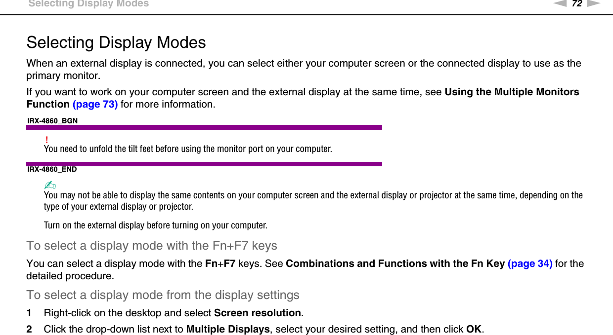 72nNUsing Peripheral Devices &gt;Selecting Display ModesSelecting Display ModesWhen an external display is connected, you can select either your computer screen or the connected display to use as the primary monitor.If you want to work on your computer screen and the external display at the same time, see Using the Multiple Monitors Function (page 73) for more information.IRX-4860_BGN!You need to unfold the tilt feet before using the monitor port on your computer.IRX-4860_END✍You may not be able to display the same contents on your computer screen and the external display or projector at the same time, depending on the type of your external display or projector.Turn on the external display before turning on your computer.To select a display mode with the Fn+F7 keysYou can select a display mode with the Fn+F7 keys. See Combinations and Functions with the Fn Key (page 34) for the detailed procedure.To select a display mode from the display settings1Right-click on the desktop and select Screen resolution.2Click the drop-down list next to Multiple Displays, select your desired setting, and then click OK. 