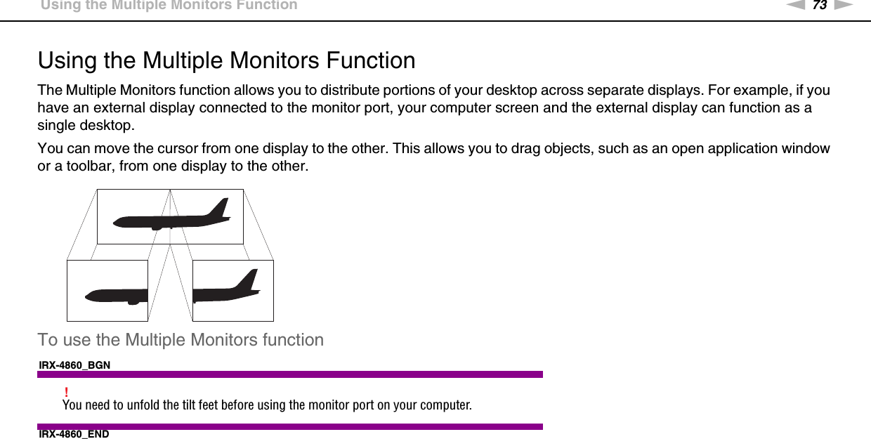 73nNUsing Peripheral Devices &gt;Using the Multiple Monitors FunctionUsing the Multiple Monitors FunctionThe Multiple Monitors function allows you to distribute portions of your desktop across separate displays. For example, if you have an external display connected to the monitor port, your computer screen and the external display can function as a single desktop.You can move the cursor from one display to the other. This allows you to drag objects, such as an open application window or a toolbar, from one display to the other.To use the Multiple Monitors functionIRX-4860_BGN!You need to unfold the tilt feet before using the monitor port on your computer.IRX-4860_END