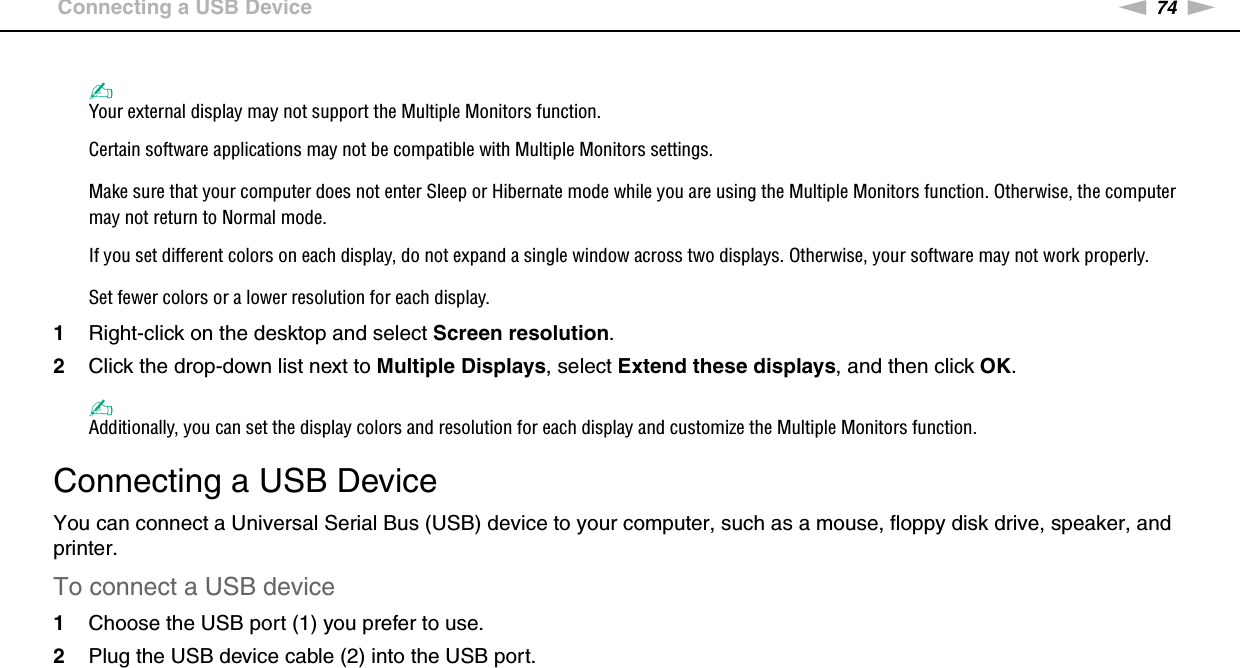 74nNUsing Peripheral Devices &gt;Connecting a USB Device✍Your external display may not support the Multiple Monitors function.Certain software applications may not be compatible with Multiple Monitors settings.Make sure that your computer does not enter Sleep or Hibernate mode while you are using the Multiple Monitors function. Otherwise, the computer may not return to Normal mode.If you set different colors on each display, do not expand a single window across two displays. Otherwise, your software may not work properly.Set fewer colors or a lower resolution for each display.1Right-click on the desktop and select Screen resolution.2Click the drop-down list next to Multiple Displays, select Extend these displays, and then click OK.✍Additionally, you can set the display colors and resolution for each display and customize the Multiple Monitors function. Connecting a USB DeviceYou can connect a Universal Serial Bus (USB) device to your computer, such as a mouse, floppy disk drive, speaker, and printer.To connect a USB device1Choose the USB port (1) you prefer to use.2Plug the USB device cable (2) into the USB port.