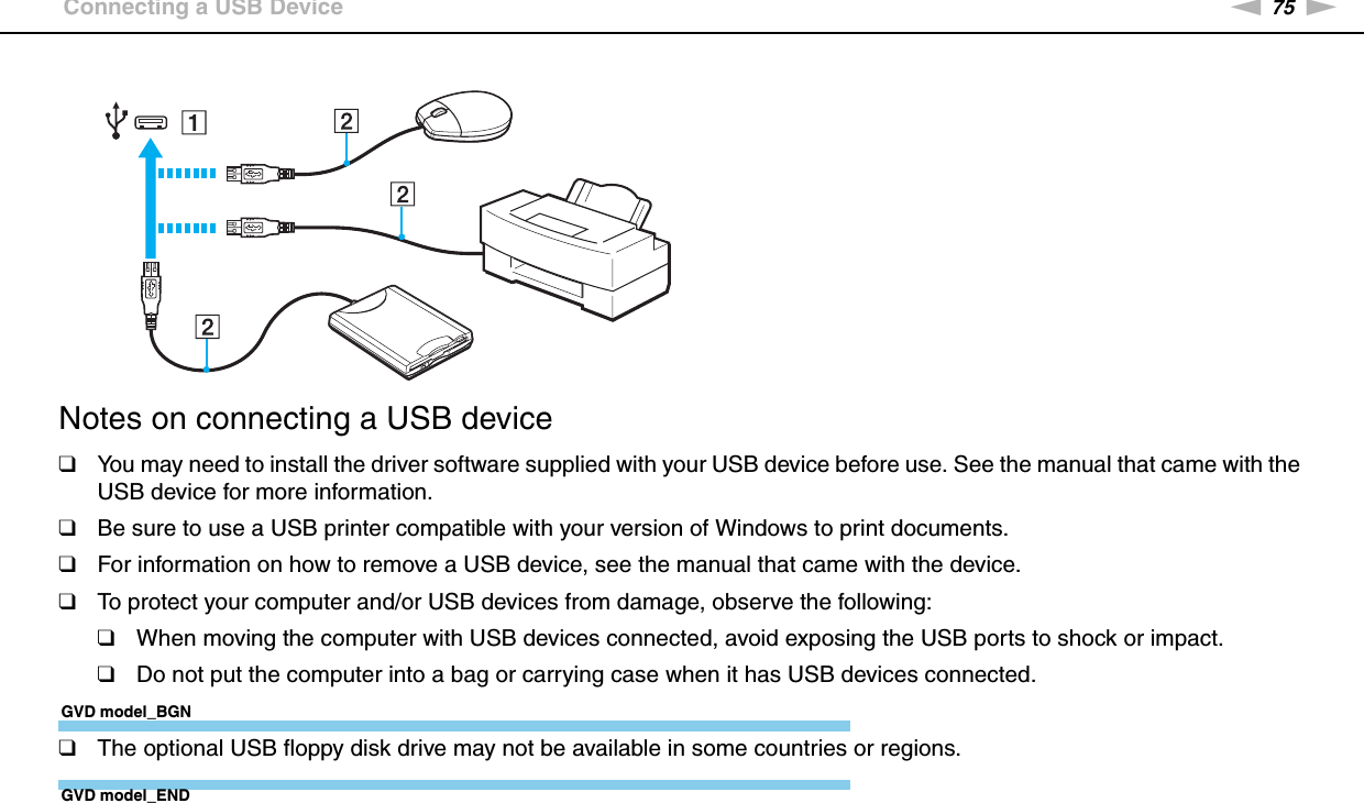 75nNUsing Peripheral Devices &gt;Connecting a USB DeviceNotes on connecting a USB device❑You may need to install the driver software supplied with your USB device before use. See the manual that came with the USB device for more information.❑Be sure to use a USB printer compatible with your version of Windows to print documents.❑For information on how to remove a USB device, see the manual that came with the device.❑To protect your computer and/or USB devices from damage, observe the following:❑When moving the computer with USB devices connected, avoid exposing the USB ports to shock or impact.❑Do not put the computer into a bag or carrying case when it has USB devices connected.GVD model_BGN❑The optional USB floppy disk drive may not be available in some countries or regions.GVD model_END 