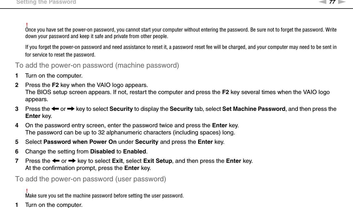 77nNCustomizing Your VAIO Computer &gt;Setting the Password!Once you have set the power-on password, you cannot start your computer without entering the password. Be sure not to forget the password. Write down your password and keep it safe and private from other people.If you forget the power-on password and need assistance to reset it, a password reset fee will be charged, and your computer may need to be sent in for service to reset the password.To add the power-on password (machine password)1Turn on the computer.2Press the F2 key when the VAIO logo appears.The BIOS setup screen appears. If not, restart the computer and press the F2 key several times when the VAIO logo appears.3Press the &lt; or , key to select Security to display the Security tab, select Set Machine Password, and then press the Enter key.4On the password entry screen, enter the password twice and press the Enter key.The password can be up to 32 alphanumeric characters (including spaces) long.5Select Password when Power On under Security and press the Enter key.6Change the setting from Disabled to Enabled.7Press the &lt; or , key to select Exit, select Exit Setup, and then press the Enter key.At the confirmation prompt, press the Enter key.To add the power-on password (user password)!Make sure you set the machine password before setting the user password.1Turn on the computer.