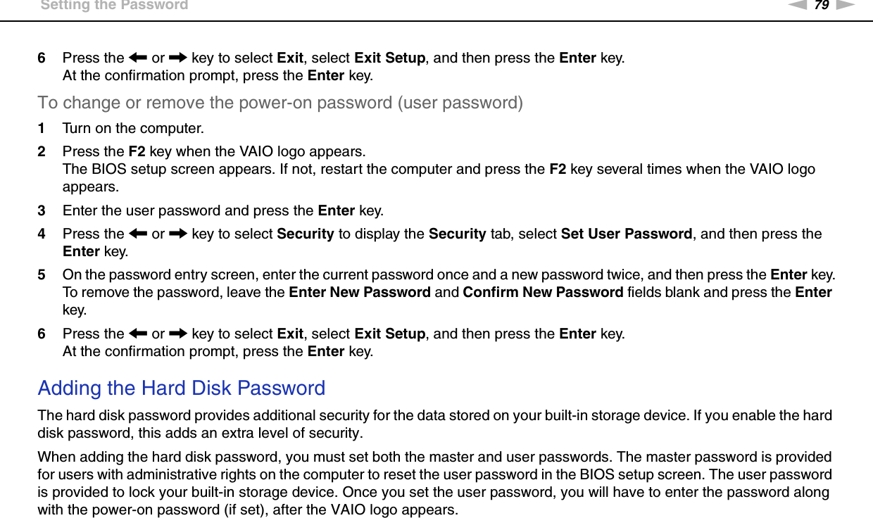 79nNCustomizing Your VAIO Computer &gt;Setting the Password6Press the &lt; or , key to select Exit, select Exit Setup, and then press the Enter key.At the confirmation prompt, press the Enter key.To change or remove the power-on password (user password)1Turn on the computer.2Press the F2 key when the VAIO logo appears.The BIOS setup screen appears. If not, restart the computer and press the F2 key several times when the VAIO logo appears.3Enter the user password and press the Enter key.4Press the &lt; or , key to select Security to display the Security tab, select Set User Password, and then press the Enter key.5On the password entry screen, enter the current password once and a new password twice, and then press the Enter key.To remove the password, leave the Enter New Password and Confirm New Password fields blank and press the Enter key.6Press the &lt; or , key to select Exit, select Exit Setup, and then press the Enter key.At the confirmation prompt, press the Enter key. Adding the Hard Disk PasswordThe hard disk password provides additional security for the data stored on your built-in storage device. If you enable the hard disk password, this adds an extra level of security.When adding the hard disk password, you must set both the master and user passwords. The master password is provided for users with administrative rights on the computer to reset the user password in the BIOS setup screen. The user password is provided to lock your built-in storage device. Once you set the user password, you will have to enter the password along with the power-on password (if set), after the VAIO logo appears.