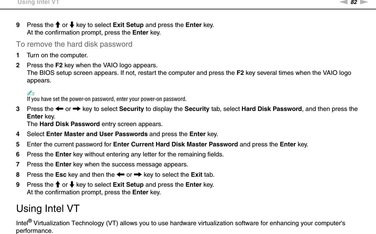 82nNCustomizing Your VAIO Computer &gt;Using Intel VT9Press the M or m key to select Exit Setup and press the Enter key.At the confirmation prompt, press the Enter key.To remove the hard disk password1Turn on the computer.2Press the F2 key when the VAIO logo appears.The BIOS setup screen appears. If not, restart the computer and press the F2 key several times when the VAIO logo appears.✍If you have set the power-on password, enter your power-on password.3Press the &lt; or , key to select Security to display the Security tab, select Hard Disk Password, and then press the Enter key.The Hard Disk Password entry screen appears.4Select Enter Master and User Passwords and press the Enter key.5Enter the current password for Enter Current Hard Disk Master Password and press the Enter key.6Press the Enter key without entering any letter for the remaining fields.7Press the Enter key when the success message appears.8Press the Esc key and then the &lt; or , key to select the Exit tab.9Press the M or m key to select Exit Setup and press the Enter key.At the confirmation prompt, press the Enter key.  Using Intel VTIntel® Virtualization Technology (VT) allows you to use hardware virtualization software for enhancing your computer&apos;s performance.