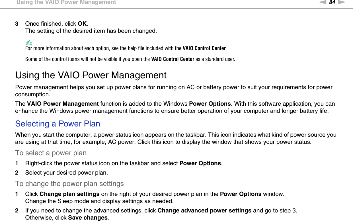 84nNCustomizing Your VAIO Computer &gt;Using the VAIO Power Management3Once finished, click OK.The setting of the desired item has been changed.✍For more information about each option, see the help file included with the VAIO Control Center.Some of the control items will not be visible if you open the VAIO Control Center as a standard user. Using the VAIO Power ManagementPower management helps you set up power plans for running on AC or battery power to suit your requirements for power consumption.The VAIO Power Management function is added to the Windows Power Options. With this software application, you can enhance the Windows power management functions to ensure better operation of your computer and longer battery life.Selecting a Power PlanWhen you start the computer, a power status icon appears on the taskbar. This icon indicates what kind of power source you are using at that time, for example, AC power. Click this icon to display the window that shows your power status.To select a power plan1Right-click the power status icon on the taskbar and select Power Options.2Select your desired power plan.To change the power plan settings1Click Change plan settings on the right of your desired power plan in the Power Options window.Change the Sleep mode and display settings as needed.2If you need to change the advanced settings, click Change advanced power settings and go to step 3.Otherwise, click Save changes.