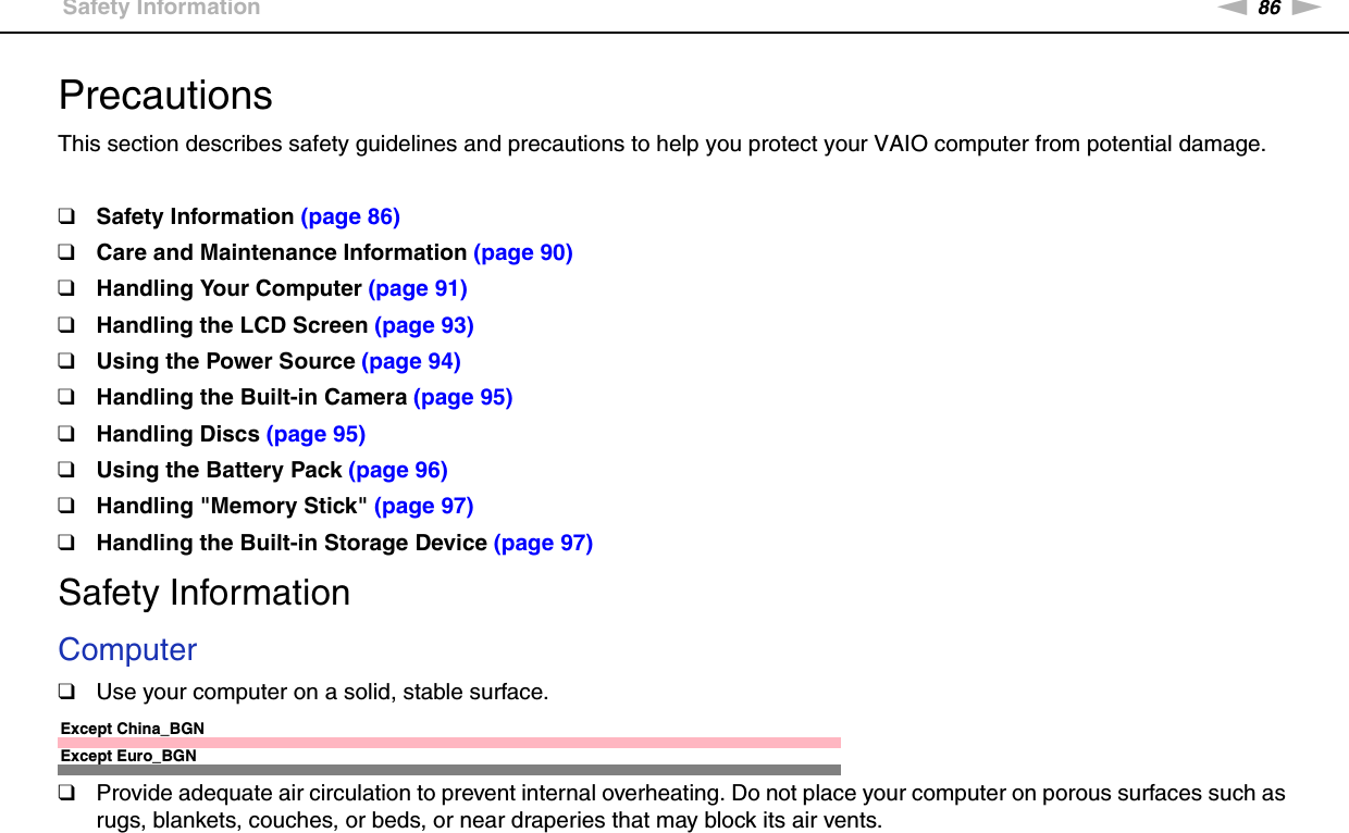 86nNPrecautions &gt;Safety InformationPrecautionsThis section describes safety guidelines and precautions to help you protect your VAIO computer from potential damage.❑Safety Information (page 86)❑Care and Maintenance Information (page 90)❑Handling Your Computer (page 91)❑Handling the LCD Screen (page 93)❑Using the Power Source (page 94)❑Handling the Built-in Camera (page 95)❑Handling Discs (page 95)❑Using the Battery Pack (page 96)❑Handling &quot;Memory Stick&quot; (page 97)❑Handling the Built-in Storage Device (page 97)Safety InformationComputer❑Use your computer on a solid, stable surface.Except China_BGNExcept Euro_BGN❑Provide adequate air circulation to prevent internal overheating. Do not place your computer on porous surfaces such as rugs, blankets, couches, or beds, or near draperies that may block its air vents.