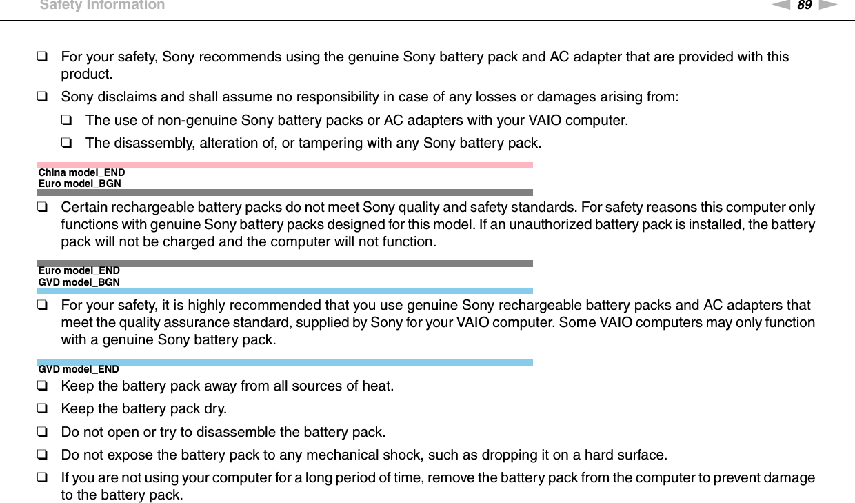 89nNPrecautions &gt;Safety Information❑For your safety, Sony recommends using the genuine Sony battery pack and AC adapter that are provided with this product.❑Sony disclaims and shall assume no responsibility in case of any losses or damages arising from:❑The use of non-genuine Sony battery packs or AC adapters with your VAIO computer.❑The disassembly, alteration of, or tampering with any Sony battery pack.China model_ENDEuro model_BGN❑Certain rechargeable battery packs do not meet Sony quality and safety standards. For safety reasons this computer only functions with genuine Sony battery packs designed for this model. If an unauthorized battery pack is installed, the battery pack will not be charged and the computer will not function.Euro model_ENDGVD model_BGN❑For your safety, it is highly recommended that you use genuine Sony rechargeable battery packs and AC adapters that meet the quality assurance standard, supplied by Sony for your VAIO computer. Some VAIO computers may only function with a genuine Sony battery pack.GVD model_END❑Keep the battery pack away from all sources of heat.❑Keep the battery pack dry.❑Do not open or try to disassemble the battery pack.❑Do not expose the battery pack to any mechanical shock, such as dropping it on a hard surface.❑If you are not using your computer for a long period of time, remove the battery pack from the computer to prevent damage to the battery pack.