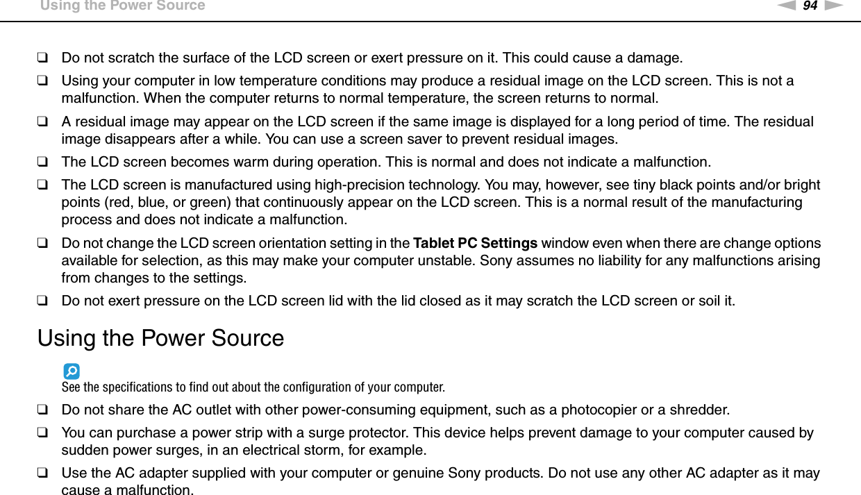 94nNPrecautions &gt;Using the Power Source❑Do not scratch the surface of the LCD screen or exert pressure on it. This could cause a damage.❑Using your computer in low temperature conditions may produce a residual image on the LCD screen. This is not a malfunction. When the computer returns to normal temperature, the screen returns to normal.❑A residual image may appear on the LCD screen if the same image is displayed for a long period of time. The residual image disappears after a while. You can use a screen saver to prevent residual images.❑The LCD screen becomes warm during operation. This is normal and does not indicate a malfunction.❑The LCD screen is manufactured using high-precision technology. You may, however, see tiny black points and/or bright points (red, blue, or green) that continuously appear on the LCD screen. This is a normal result of the manufacturing process and does not indicate a malfunction.❑Do not change the LCD screen orientation setting in the Tablet PC Settings window even when there are change options available for selection, as this may make your computer unstable. Sony assumes no liability for any malfunctions arising from changes to the settings.❑Do not exert pressure on the LCD screen lid with the lid closed as it may scratch the LCD screen or soil it. Using the Power SourceSee the specifications to find out about the configuration of your computer.❑Do not share the AC outlet with other power-consuming equipment, such as a photocopier or a shredder.❑You can purchase a power strip with a surge protector. This device helps prevent damage to your computer caused by sudden power surges, in an electrical storm, for example.❑Use the AC adapter supplied with your computer or genuine Sony products. Do not use any other AC adapter as it may cause a malfunction. 