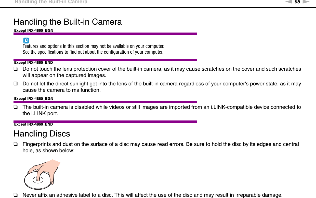 95nNPrecautions &gt;Handling the Built-in CameraHandling the Built-in CameraExcept IRX-4860_BGNFeatures and options in this section may not be available on your computer.See the specifications to find out about the configuration of your computer.Except IRX-4860_END❑Do not touch the lens protection cover of the built-in camera, as it may cause scratches on the cover and such scratches will appear on the captured images.❑Do not let the direct sunlight get into the lens of the built-in camera regardless of your computer&apos;s power state, as it may cause the camera to malfunction.Except IRX-4860_BGN❑The built-in camera is disabled while videos or still images are imported from an i.LINK-compatible device connected to the i.LINK port.Except IRX-4860_END Handling Discs❑Fingerprints and dust on the surface of a disc may cause read errors. Be sure to hold the disc by its edges and central hole, as shown below: ❑Never affix an adhesive label to a disc. This will affect the use of the disc and may result in irreparable damage.