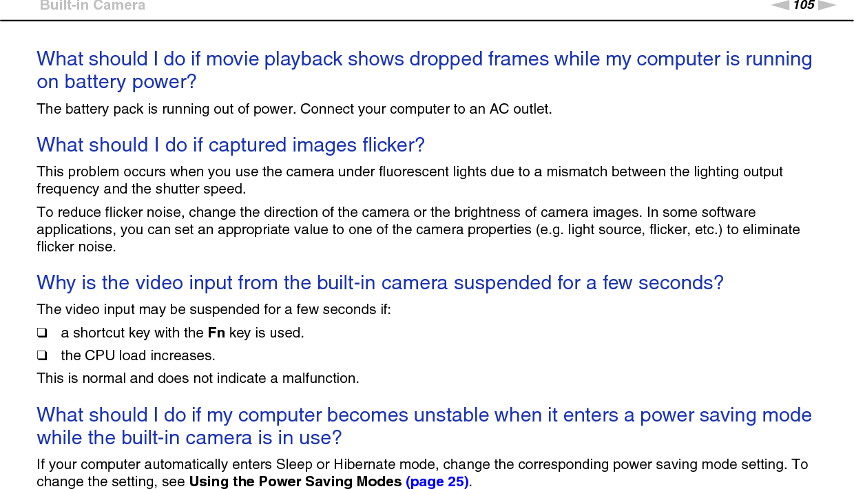 105nNTroubleshooting &gt;Built-in CameraWhat should I do if movie playback shows dropped frames while my computer is running on battery power?The battery pack is running out of power. Connect your computer to an AC outlet. What should I do if captured images flicker?This problem occurs when you use the camera under fluorescent lights due to a mismatch between the lighting output frequency and the shutter speed.To reduce flicker noise, change the direction of the camera or the brightness of camera images. In some software applications, you can set an appropriate value to one of the camera properties (e.g. light source, flicker, etc.) to eliminate flicker noise. Why is the video input from the built-in camera suspended for a few seconds?The video input may be suspended for a few seconds if:❑a shortcut key with the Fn key is used.❑the CPU load increases.This is normal and does not indicate a malfunction. What should I do if my computer becomes unstable when it enters a power saving mode while the built-in camera is in use?If your computer automatically enters Sleep or Hibernate mode, change the corresponding power saving mode setting. To change the setting, see Using the Power Saving Modes (page 25).  