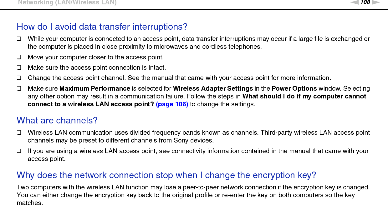 108nNTroubleshooting &gt;Networking (LAN/Wireless LAN)How do I avoid data transfer interruptions?❑While your computer is connected to an access point, data transfer interruptions may occur if a large file is exchanged or the computer is placed in close proximity to microwaves and cordless telephones.❑Move your computer closer to the access point.❑Make sure the access point connection is intact. ❑Change the access point channel. See the manual that came with your access point for more information.❑Make sure Maximum Performance is selected for Wireless Adapter Settings in the Power Options window. Selecting any other option may result in a communication failure. Follow the steps in What should I do if my computer cannot connect to a wireless LAN access point? (page 106) to change the settings. What are channels?❑Wireless LAN communication uses divided frequency bands known as channels. Third-party wireless LAN access point channels may be preset to different channels from Sony devices.❑If you are using a wireless LAN access point, see connectivity information contained in the manual that came with your access point. Why does the network connection stop when I change the encryption key?Two computers with the wireless LAN function may lose a peer-to-peer network connection if the encryption key is changed. You can either change the encryption key back to the original profile or re-enter the key on both computers so the key matches.  