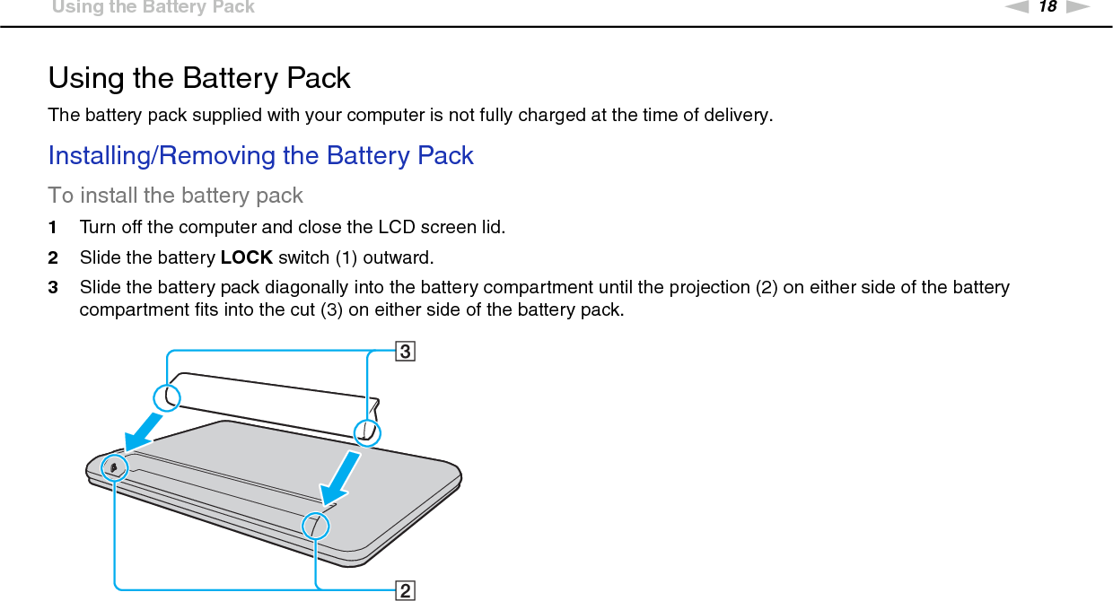 18nNGetting Started &gt;Using the Battery PackUsing the Battery PackThe battery pack supplied with your computer is not fully charged at the time of delivery.Installing/Removing the Battery PackTo install the battery pack1Turn off the computer and close the LCD screen lid.2Slide the battery LOCK switch (1) outward.3Slide the battery pack diagonally into the battery compartment until the projection (2) on either side of the battery compartment fits into the cut (3) on either side of the battery pack.