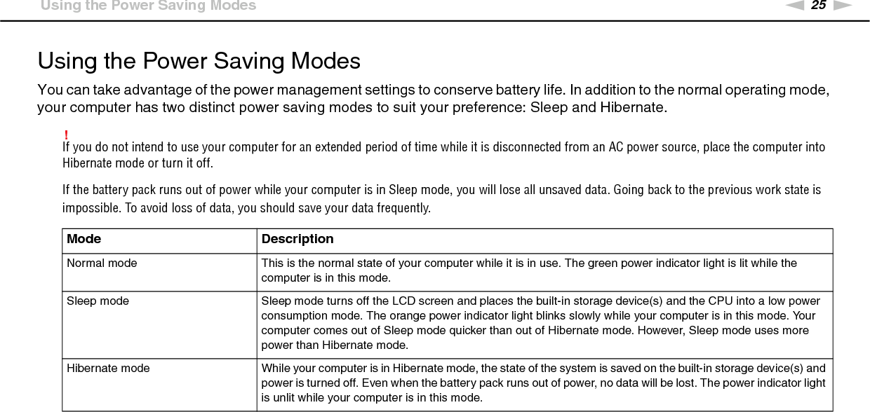 25nNGetting Started &gt;Using the Power Saving ModesUsing the Power Saving ModesYou can take advantage of the power management settings to conserve battery life. In addition to the normal operating mode, your computer has two distinct power saving modes to suit your preference: Sleep and Hibernate.!If you do not intend to use your computer for an extended period of time while it is disconnected from an AC power source, place the computer into Hibernate mode or turn it off.If the battery pack runs out of power while your computer is in Sleep mode, you will lose all unsaved data. Going back to the previous work state is impossible. To avoid loss of data, you should save your data frequently.Mode DescriptionNormal mode This is the normal state of your computer while it is in use. The green power indicator light is lit while the computer is in this mode.Sleep mode Sleep mode turns off the LCD screen and places the built-in storage device(s) and the CPU into a low power consumption mode. The orange power indicator light blinks slowly while your computer is in this mode. Your computer comes out of Sleep mode quicker than out of Hibernate mode. However, Sleep mode uses more power than Hibernate mode.Hibernate mode While your computer is in Hibernate mode, the state of the system is saved on the built-in storage device(s) and power is turned off. Even when the battery pack runs out of power, no data will be lost. The power indicator light is unlit while your computer is in this mode.