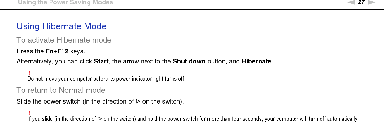 27nNGetting Started &gt;Using the Power Saving ModesUsing Hibernate ModeTo activate Hibernate modePress the Fn+F12 keys.Alternatively, you can click Start, the arrow next to the Shut down button, and Hibernate.!Do not move your computer before its power indicator light turns off.To return to Normal modeSlide the power switch (in the direction of G on the switch).!If you slide (in the direction of G on the switch) and hold the power switch for more than four seconds, your computer will turn off automatically.  