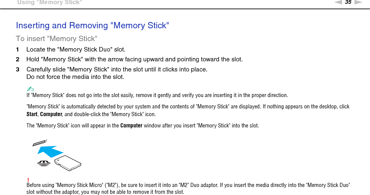 35nNUsing Your VAIO Computer &gt;Using &quot;Memory Stick&quot;Inserting and Removing &quot;Memory Stick&quot;To insert &quot;Memory Stick&quot;1Locate the &quot;Memory Stick Duo&quot; slot.2Hold &quot;Memory Stick&quot; with the arrow facing upward and pointing toward the slot.3Carefully slide &quot;Memory Stick&quot; into the slot until it clicks into place.Do not force the media into the slot.✍If &quot;Memory Stick&quot; does not go into the slot easily, remove it gently and verify you are inserting it in the proper direction.&quot;Memory Stick&quot; is automatically detected by your system and the contents of &quot;Memory Stick&quot; are displayed. If nothing appears on the desktop, click Start, Computer, and double-click the &quot;Memory Stick&quot; icon.The &quot;Memory Stick&quot; icon will appear in the Computer window after you insert &quot;Memory Stick&quot; into the slot.!Before using &quot;Memory Stick Micro&quot; (&quot;M2&quot;), be sure to insert it into an &quot;M2&quot; Duo adaptor. If you insert the media directly into the &quot;Memory Stick Duo&quot; slot without the adaptor, you may not be able to remove it from the slot.