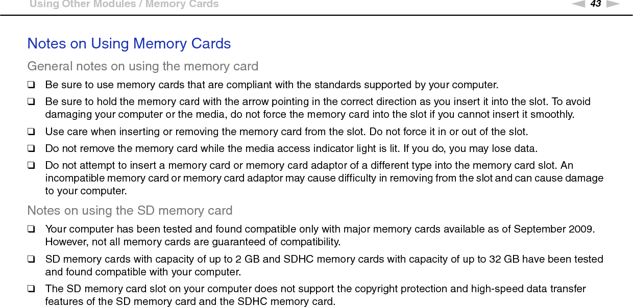 43nNUsing Your VAIO Computer &gt;Using Other Modules / Memory CardsNotes on Using Memory CardsGeneral notes on using the memory card❑Be sure to use memory cards that are compliant with the standards supported by your computer.❑Be sure to hold the memory card with the arrow pointing in the correct direction as you insert it into the slot. To avoid damaging your computer or the media, do not force the memory card into the slot if you cannot insert it smoothly.❑Use care when inserting or removing the memory card from the slot. Do not force it in or out of the slot.❑Do not remove the memory card while the media access indicator light is lit. If you do, you may lose data.❑Do not attempt to insert a memory card or memory card adaptor of a different type into the memory card slot. An incompatible memory card or memory card adaptor may cause difficulty in removing from the slot and can cause damage to your computer.Notes on using the SD memory card❑Your computer has been tested and found compatible only with major memory cards available as of September 2009. However, not all memory cards are guaranteed of compatibility.❑SD memory cards with capacity of up to 2 GB and SDHC memory cards with capacity of up to 32 GB have been tested and found compatible with your computer.❑The SD memory card slot on your computer does not support the copyright protection and high-speed data transfer features of the SD memory card and the SDHC memory card.  