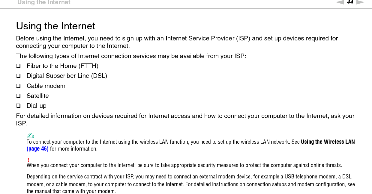 44nNUsing Your VAIO Computer &gt;Using the InternetUsing the InternetBefore using the Internet, you need to sign up with an Internet Service Provider (ISP) and set up devices required for connecting your computer to the Internet.The following types of Internet connection services may be available from your ISP:❑Fiber to the Home (FTTH)❑Digital Subscriber Line (DSL)❑Cable modem❑Satellite❑Dial-upFor detailed information on devices required for Internet access and how to connect your computer to the Internet, ask your ISP.✍To connect your computer to the Internet using the wireless LAN function, you need to set up the wireless LAN network. See Using the Wireless LAN (page 46) for more information.!When you connect your computer to the Internet, be sure to take appropriate security measures to protect the computer against online threats.Depending on the service contract with your ISP, you may need to connect an external modem device, for example a USB telephone modem, a DSL modem, or a cable modem, to your computer to connect to the Internet. For detailed instructions on connection setups and modem configuration, see the manual that came with your modem. 