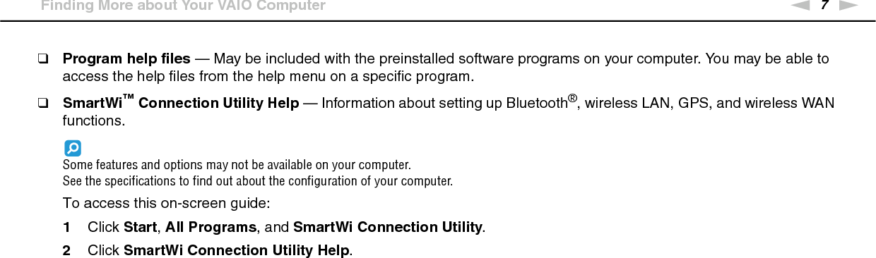 7nNBefore Use &gt;Finding More about Your VAIO Computer❑Program help files — May be included with the preinstalled software programs on your computer. You may be able to access the help files from the help menu on a specific program.❑SmartWi™ Connection Utility Help — Information about setting up Bluetooth®, wireless LAN, GPS, and wireless WAN functions.Some features and options may not be available on your computer.See the specifications to find out about the configuration of your computer.To access this on-screen guide:1Click Start, All Programs, and SmartWi Connection Utility.2Click SmartWi Connection Utility Help.